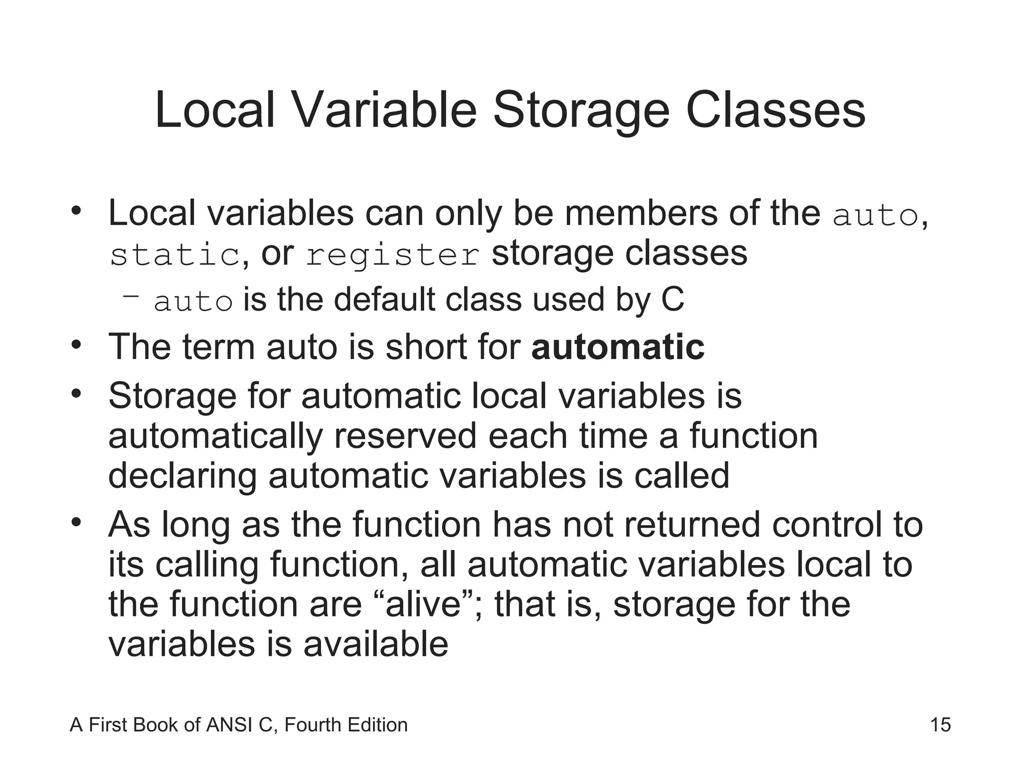 Local Variable Storage Classes Local variables can only be members of the  auto ,  static , or  register  storage classes auto   is the default class used by C The term auto is short for  automatic Storage for automatic local variables is automatically reserved each time a function declaring automatic variables is called As long as the function has not returned control to its calling function, all automatic variables local to the function are “alive”; that is, storage for the variables is available 