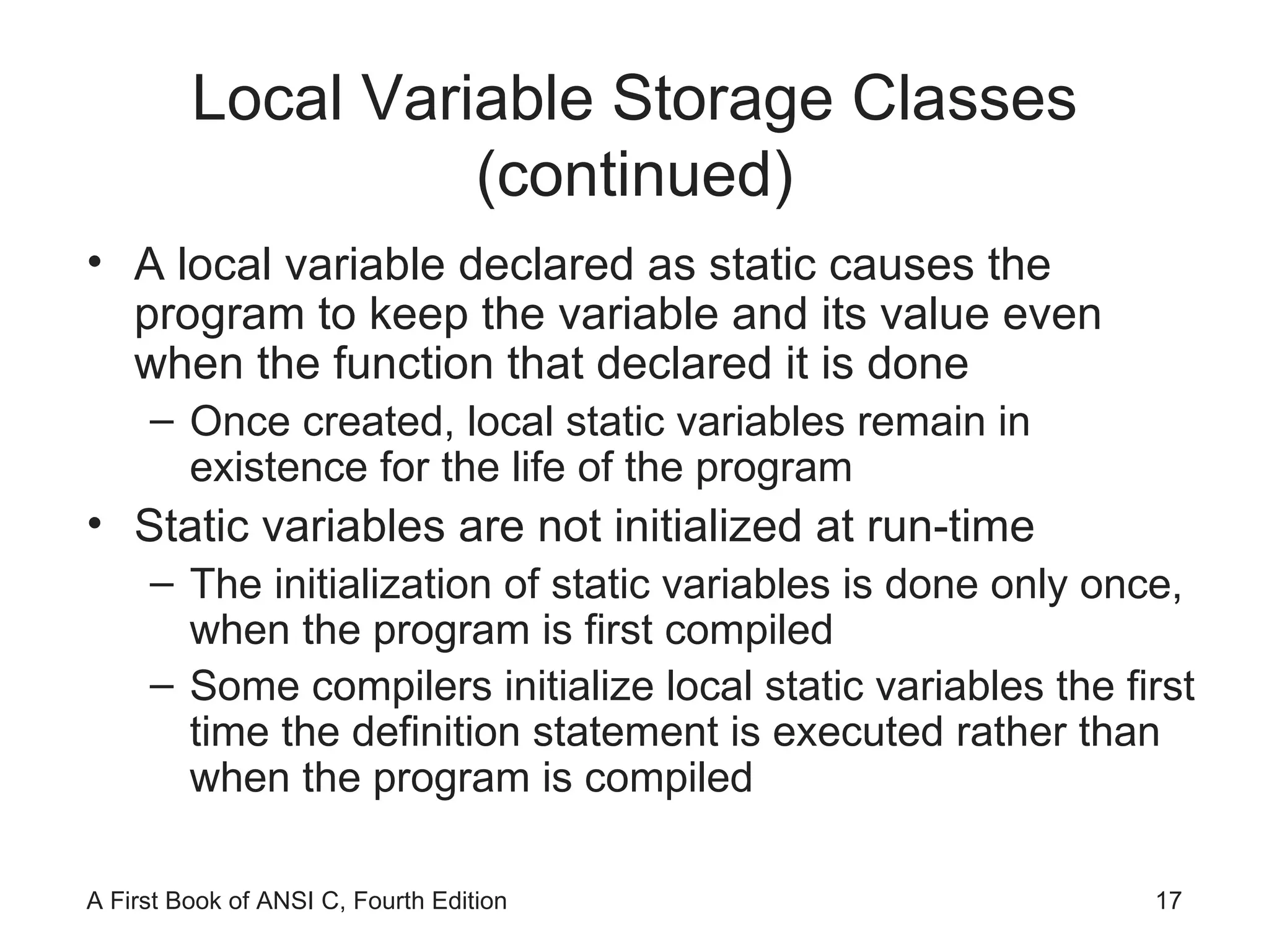 Local Variable Storage Classes (continued) A local variable declared as static causes the program to keep the variable and its value even when the function that declared it is done Once created, local static variables remain in existence for the life of the program Static variables are not initialized at run-time The initialization of static variables is done only once, when the program is first compiled Some compilers initialize local static variables the first time the definition statement is executed rather than when the program is compiled 