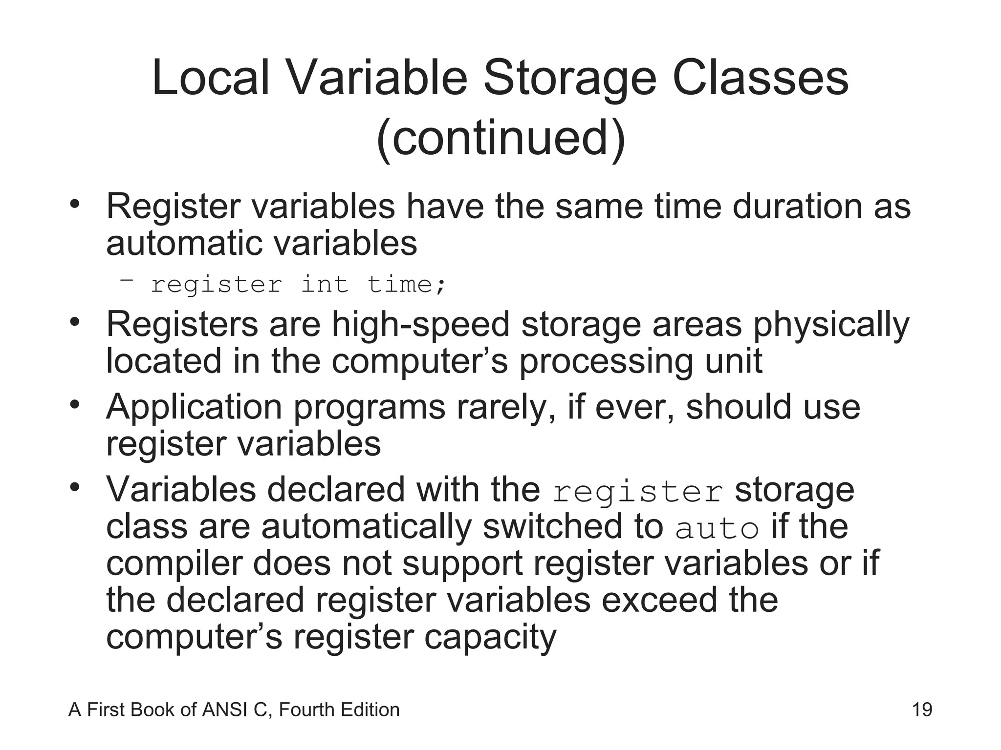 Local Variable Storage Classes (continued) Register variables have the same time duration as automatic variables register int time; Registers are high-speed storage areas physically located in the computer’s processing unit Application programs rarely, if ever, should use register variables Variables declared with the  register  storage class are automatically switched to  auto  if the compiler does not support register variables or if the declared register variables exceed the computer’s register capacity 