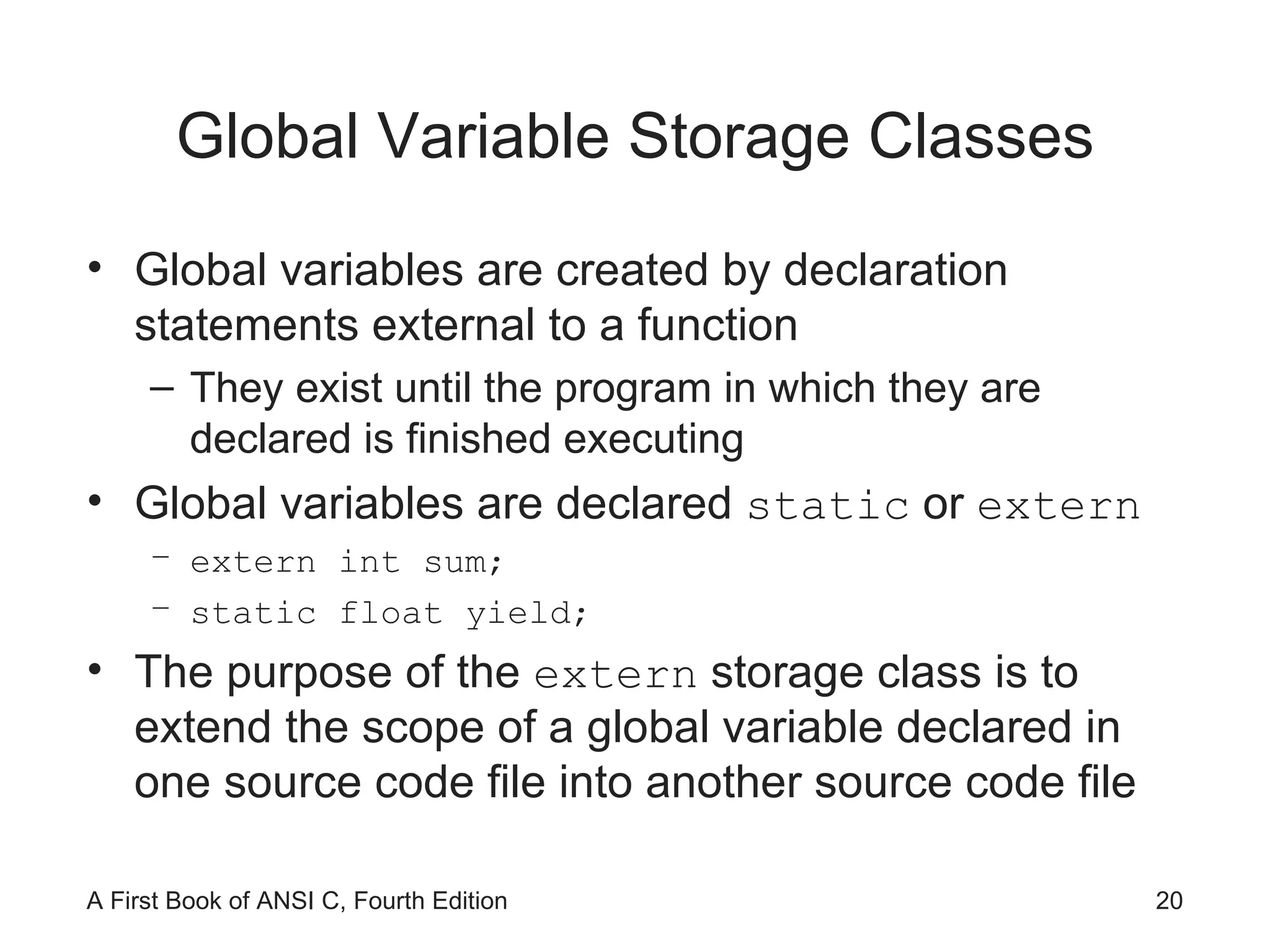 Global Variable Storage Classes Global variables are created by declaration statements external to a function They exist until the program in which they are declared is finished executing Global variables are declared  static  or  extern extern int sum; static float yield; The purpose of the  extern  storage class is to extend the scope of a global variable declared in one source code file into another source code file 
