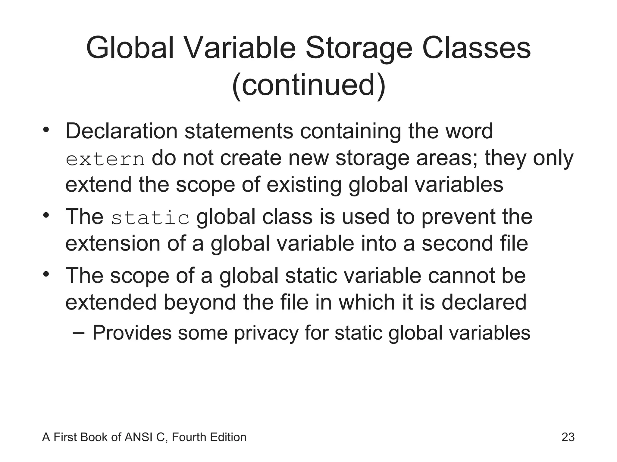 Global Variable Storage Classes (continued) Declaration statements containing the word  extern  do not create new storage areas; they only extend the scope of existing global variables The  static  global class is used to prevent the extension of a global variable into a second file The scope of a global static variable cannot be extended beyond the file in which it is declared Provides some privacy for static global variables 