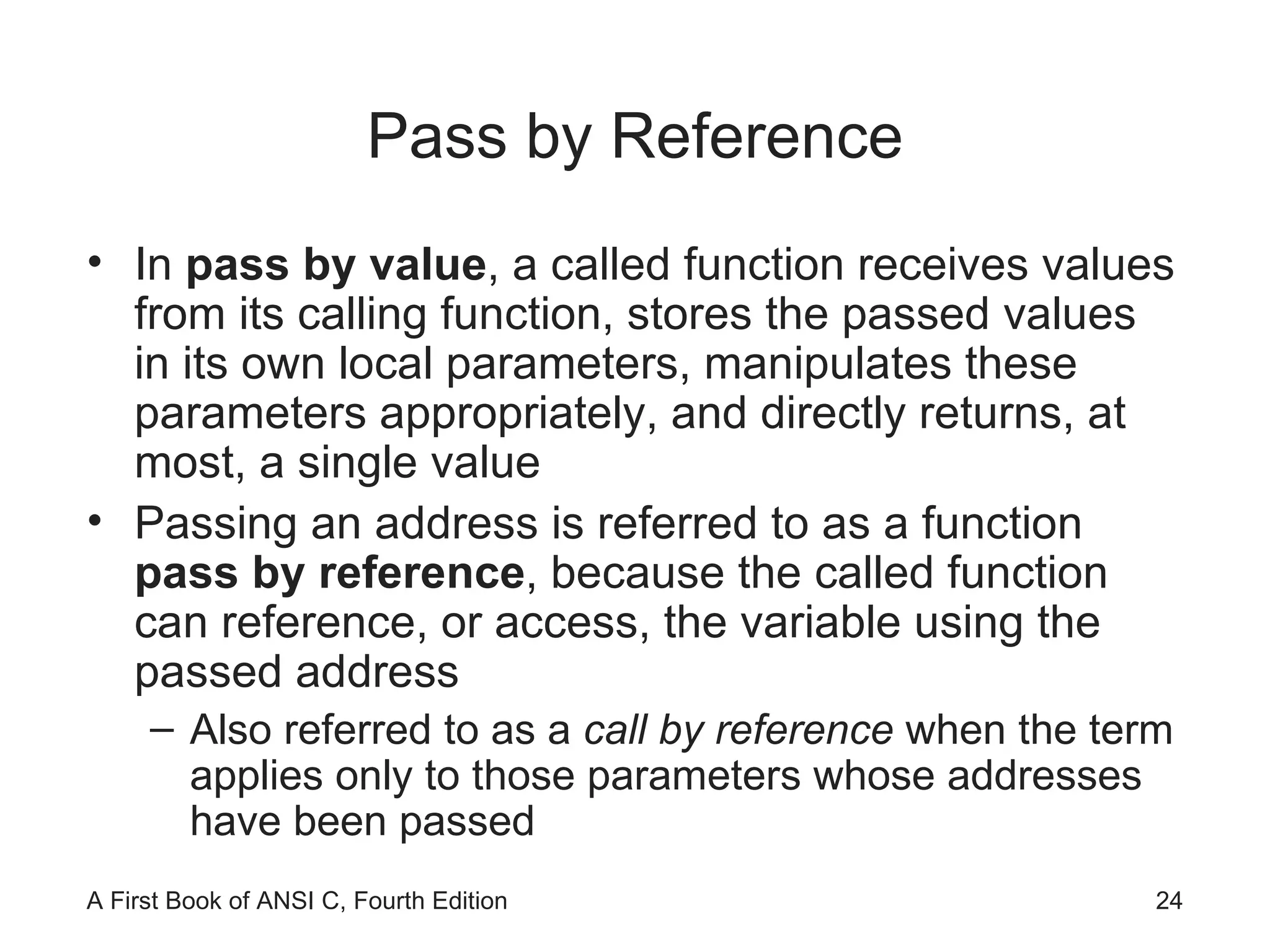 Pass by Reference In  pass by value , a called function receives values from its calling function, stores the passed values in its own local parameters, manipulates these parameters appropriately, and directly returns, at most, a single value Passing an address is referred to as a function  pass by reference , because the called function can reference, or access, the variable using the passed address Also referred to as a  call by reference  when the term applies only to those parameters whose addresses have been passed 