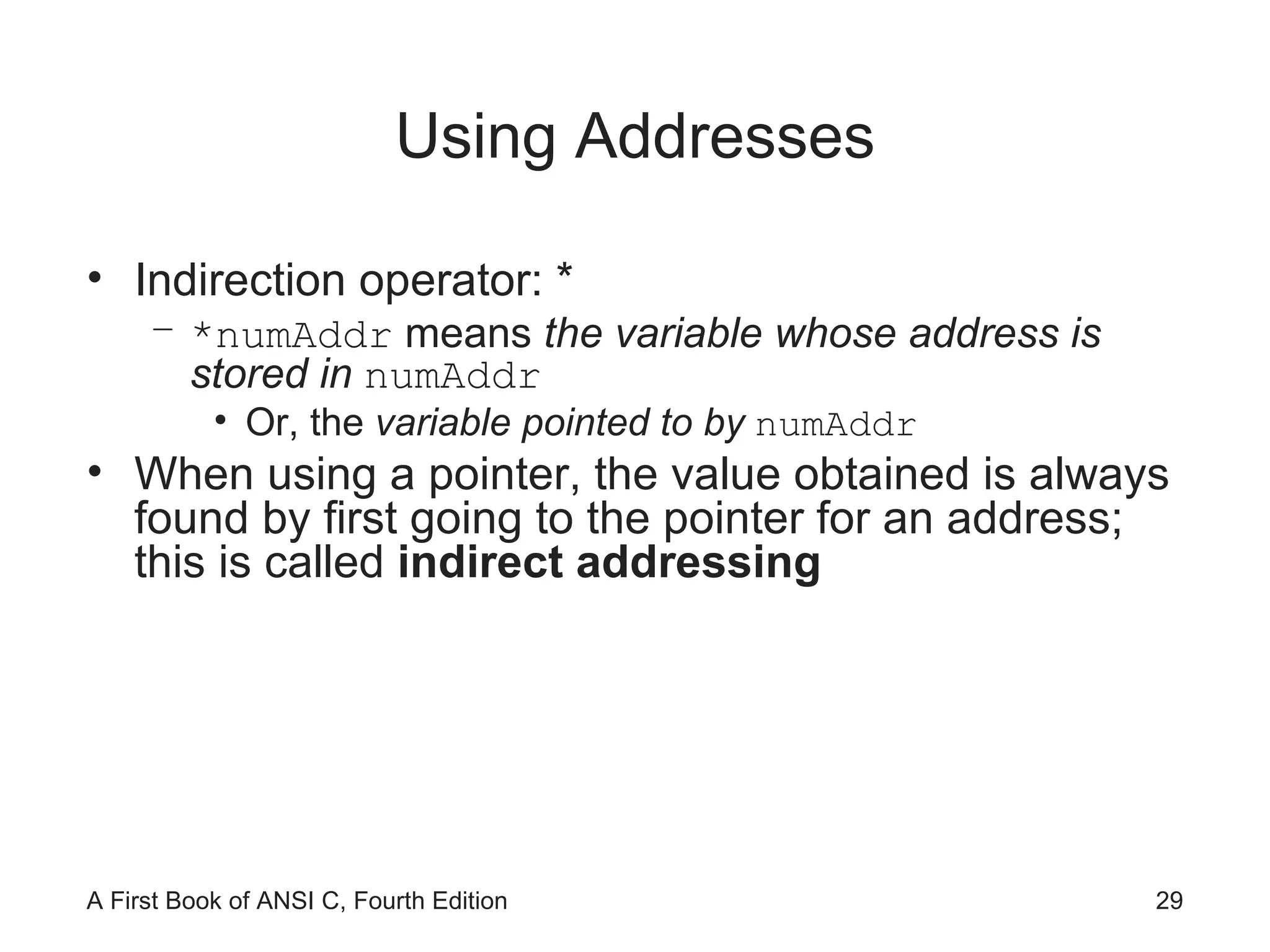 Using Addresses Indirection operator: * *numAddr  means  the variable whose address is stored in  numAddr Or, the  variable pointed to by  numAddr When using a pointer, the value obtained is always found by first going to the pointer for an address; this is called  indirect addressing 
