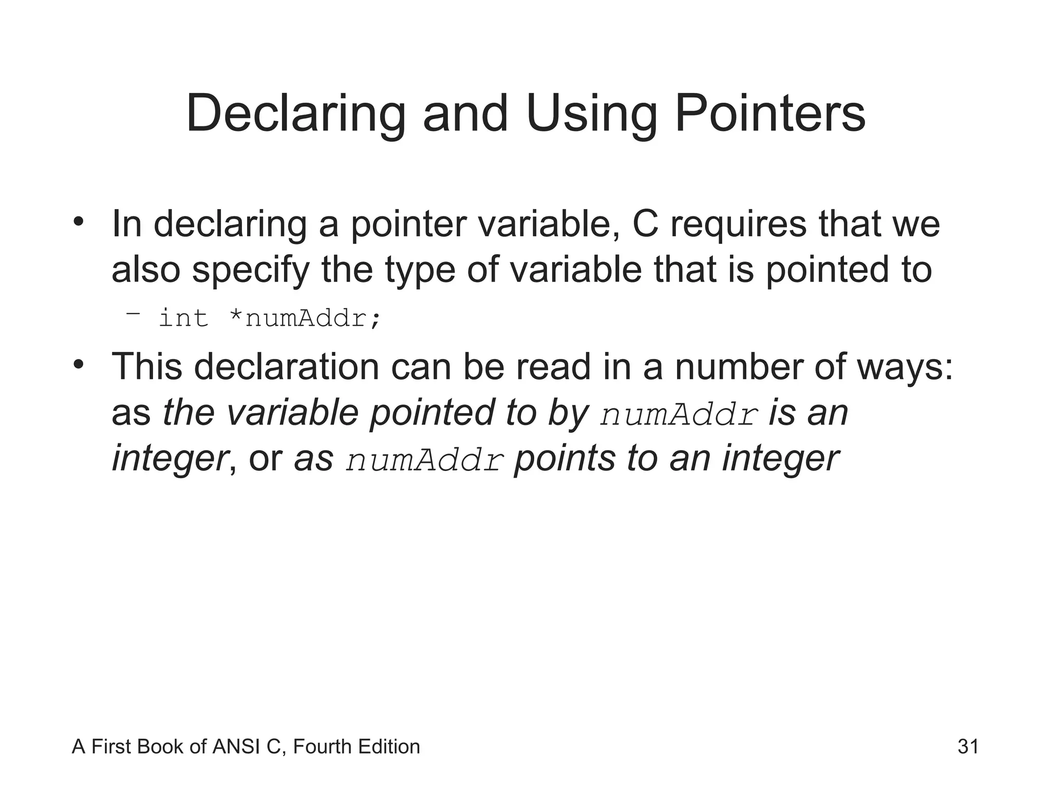 Declaring and Using Pointers In declaring a pointer variable, C requires that we also specify the type of variable that is pointed to int *numAddr; This declaration can be read in a number of ways: as  the variable pointed to by  numAddr   is an integer , or  as  numAddr  points to an integer 