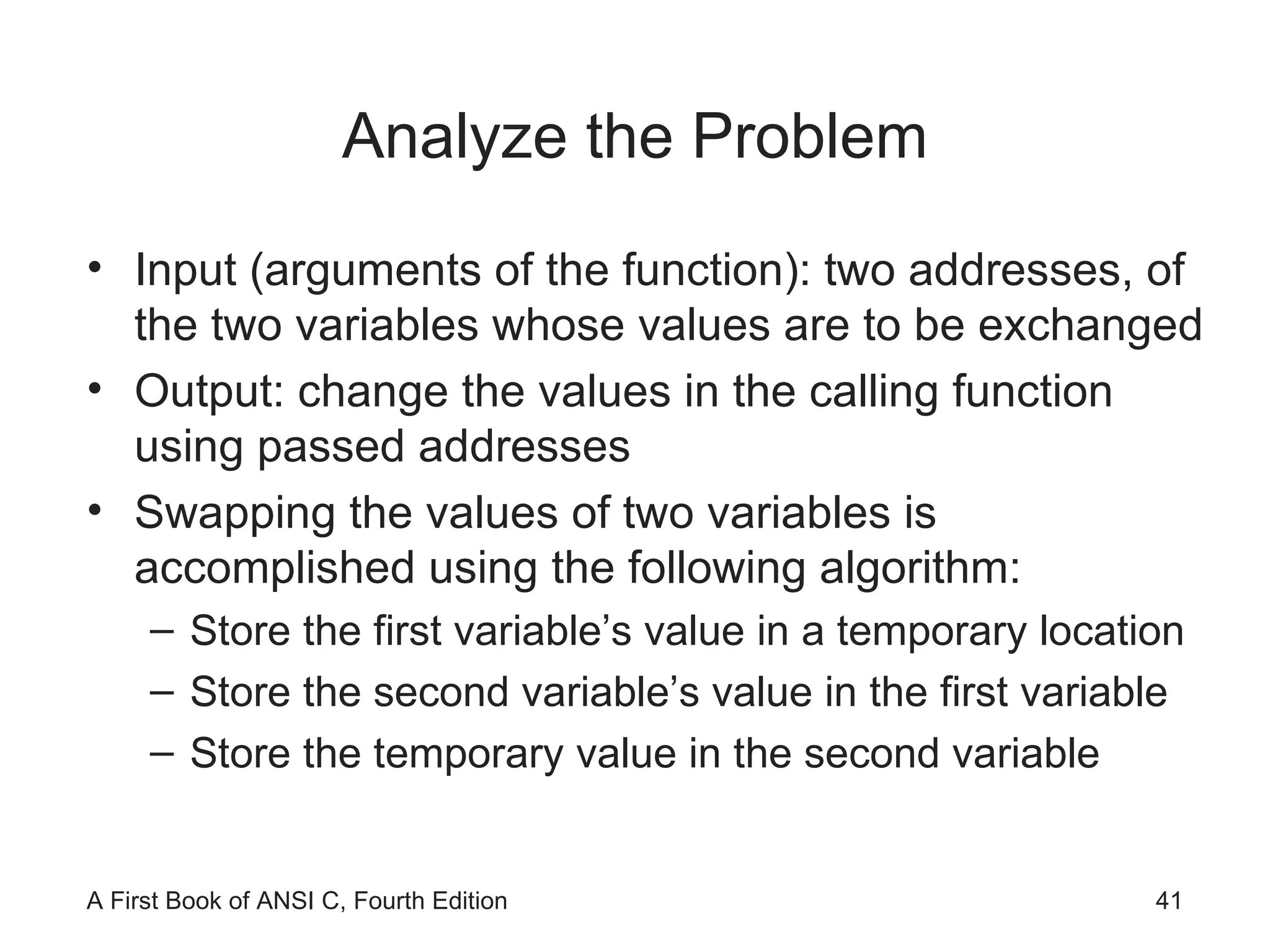Analyze the Problem Input (arguments of the function): two addresses, of the two variables whose values are to be exchanged Output: change the values in the calling function using passed addresses Swapping the values of two variables is accomplished using the following algorithm: Store the first variable’s value in a temporary location Store the second variable’s value in the first variable Store the temporary value in the second variable 
