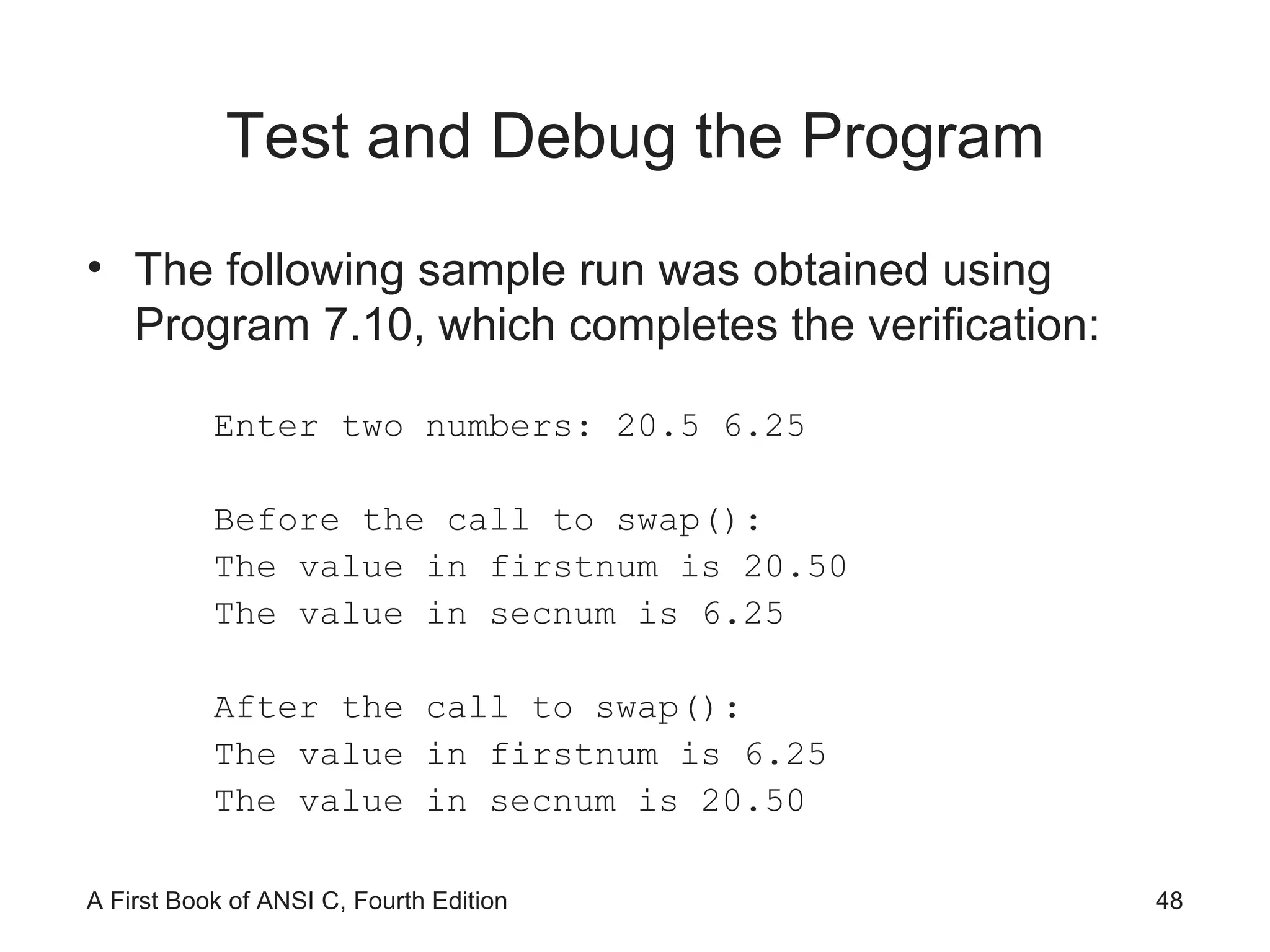 Test and Debug the Program The following sample run was obtained using Program 7.10, which completes the verification: Enter two numbers: 20.5 6.25 Before the call to swap(): The value in firstnum is 20.50 The value in secnum is 6.25 After the call to swap(): The value in firstnum is 6.25 The value in secnum is 20.50 