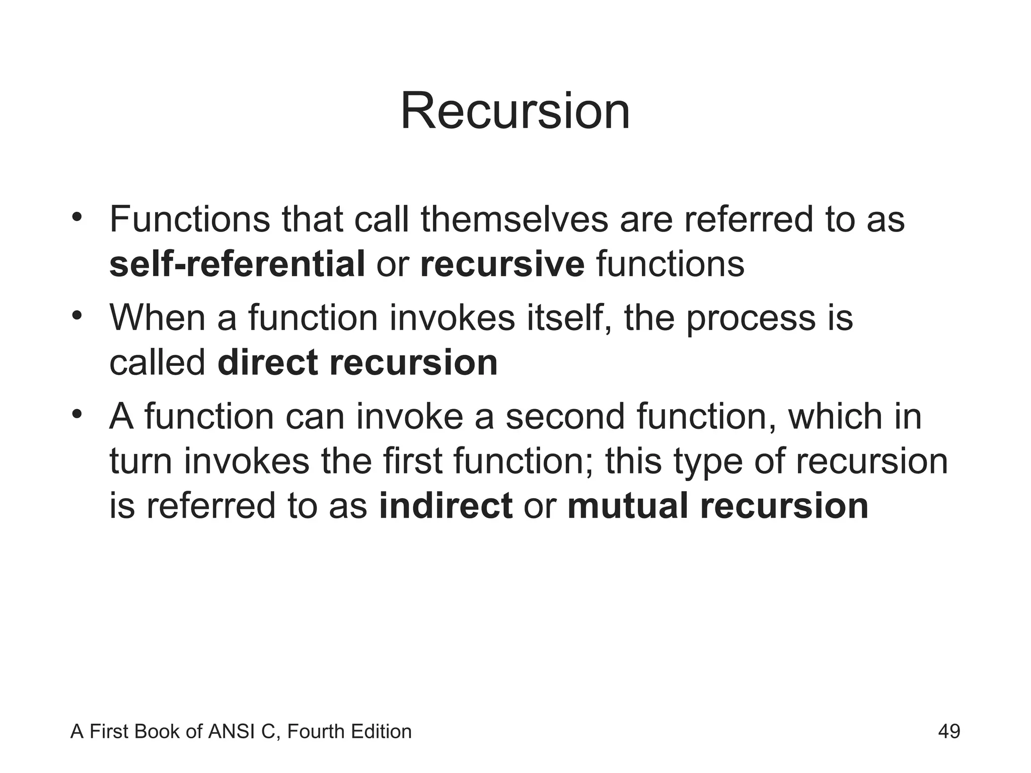 Recursion Functions that call themselves are referred to as  self-referential  or  recursive  functions When a function invokes itself, the process is called  direct recursion A function can invoke a second function, which in turn invokes the first function; this type of recursion is referred to as  indirect  or  mutual recursion 