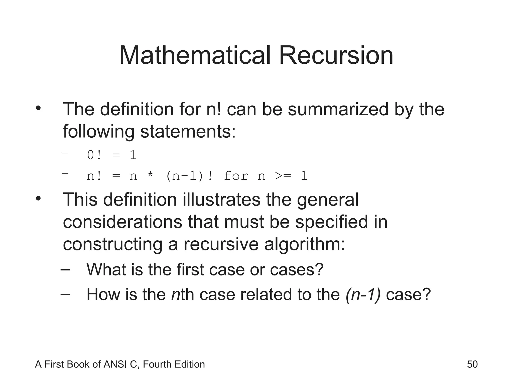 Mathematical Recursion The definition for n! can be summarized by the following statements: 0! = 1 n! = n * (n-1)! for n >= 1 This definition illustrates the general considerations that must be specified in constructing a recursive algorithm: What is the first case or cases? How is the  n th case related to the  (n-1)  case? 