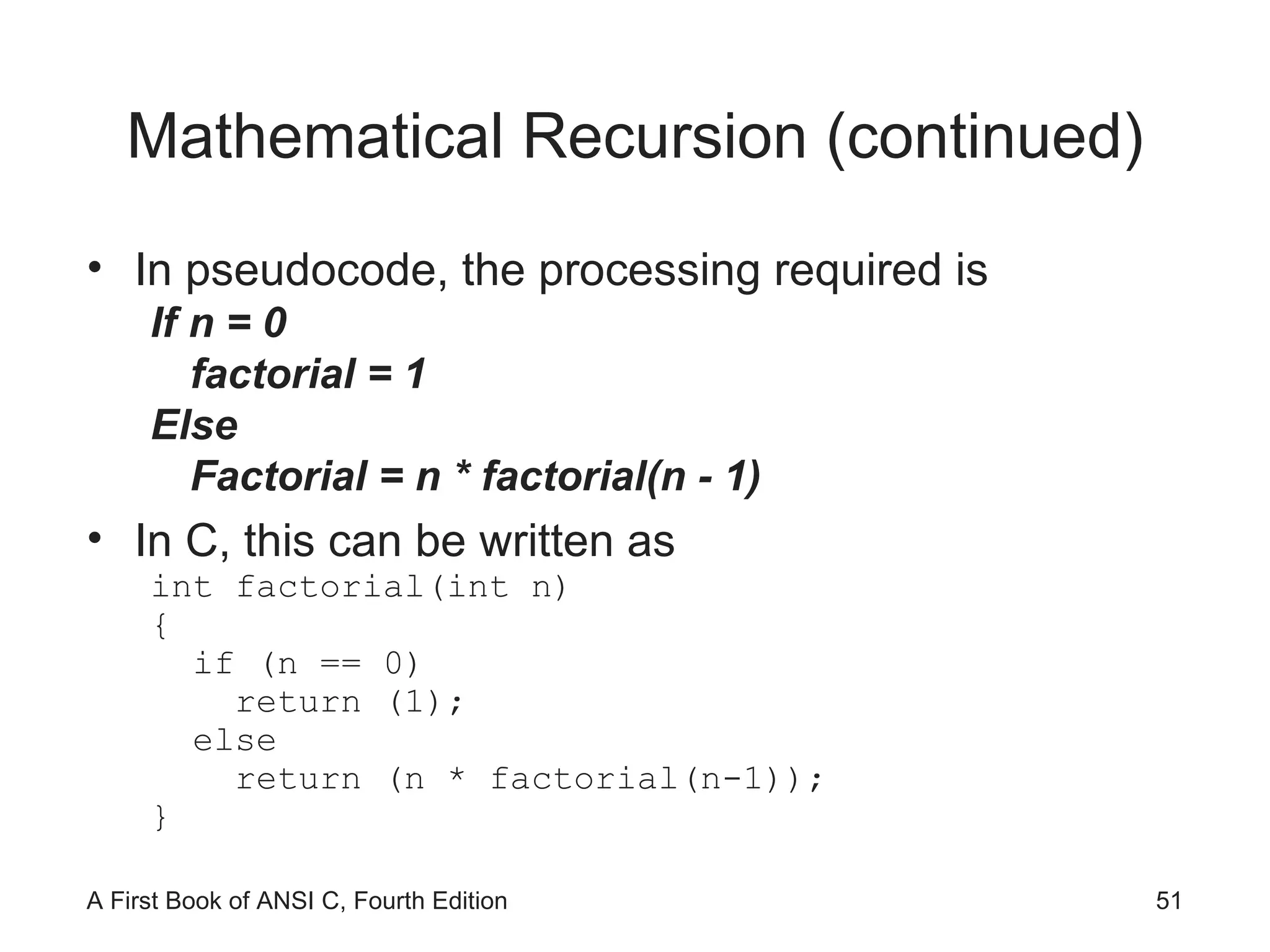 Mathematical Recursion (continued) In pseudocode, the processing required is If n = 0 factorial = 1 Else Factorial = n * factorial(n - 1) In C, this can be written as int factorial(int n) { if (n == 0) return (1); else return (n * factorial(n-1)); } 