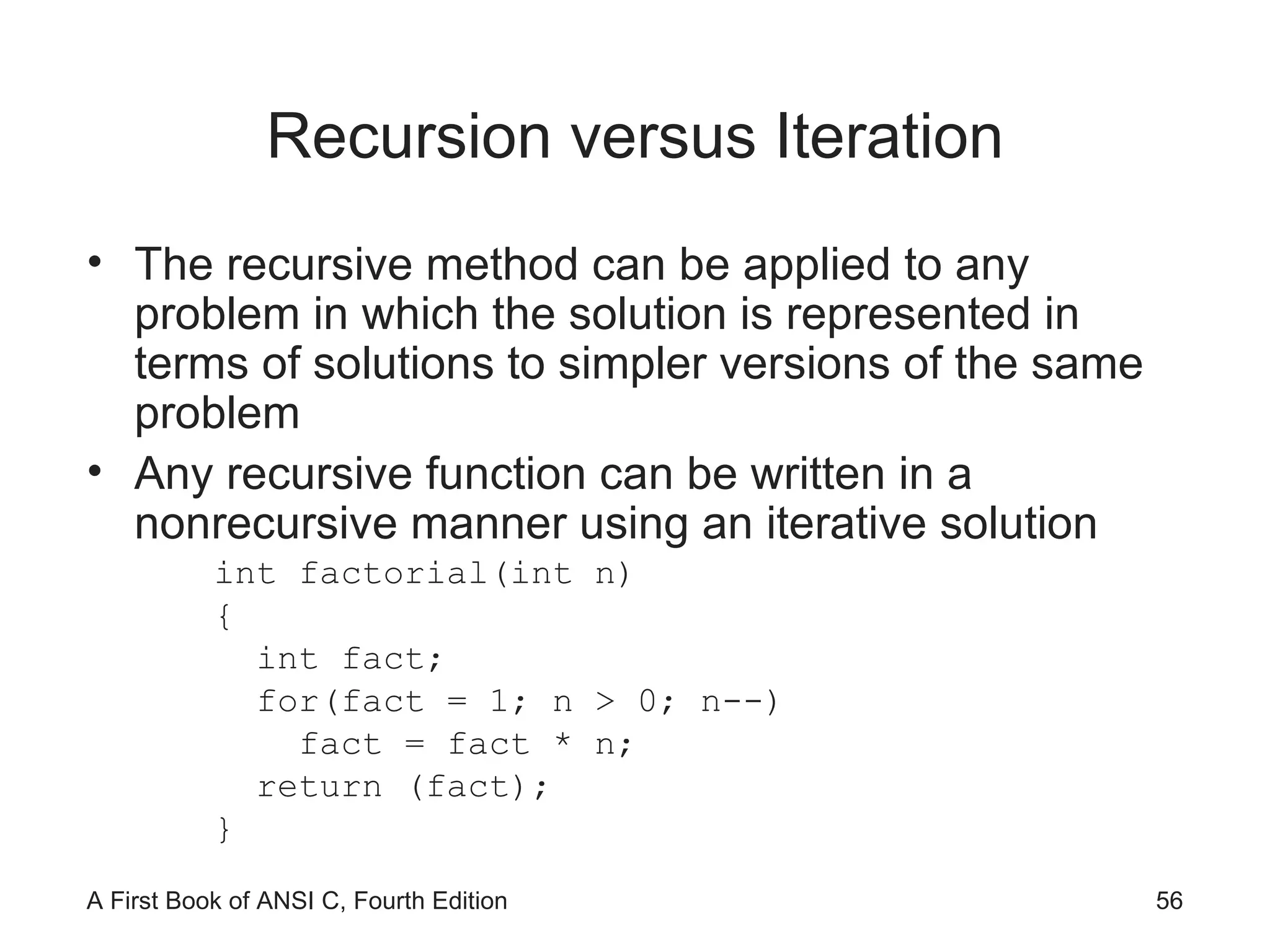 Recursion versus Iteration The recursive method can be applied to any problem in which the solution is represented in terms of solutions to simpler versions of the same problem Any recursive function can be written in a nonrecursive manner using an iterative solution int factorial(int n) { int fact; for(fact = 1; n > 0; n--) fact = fact * n; return (fact); } 