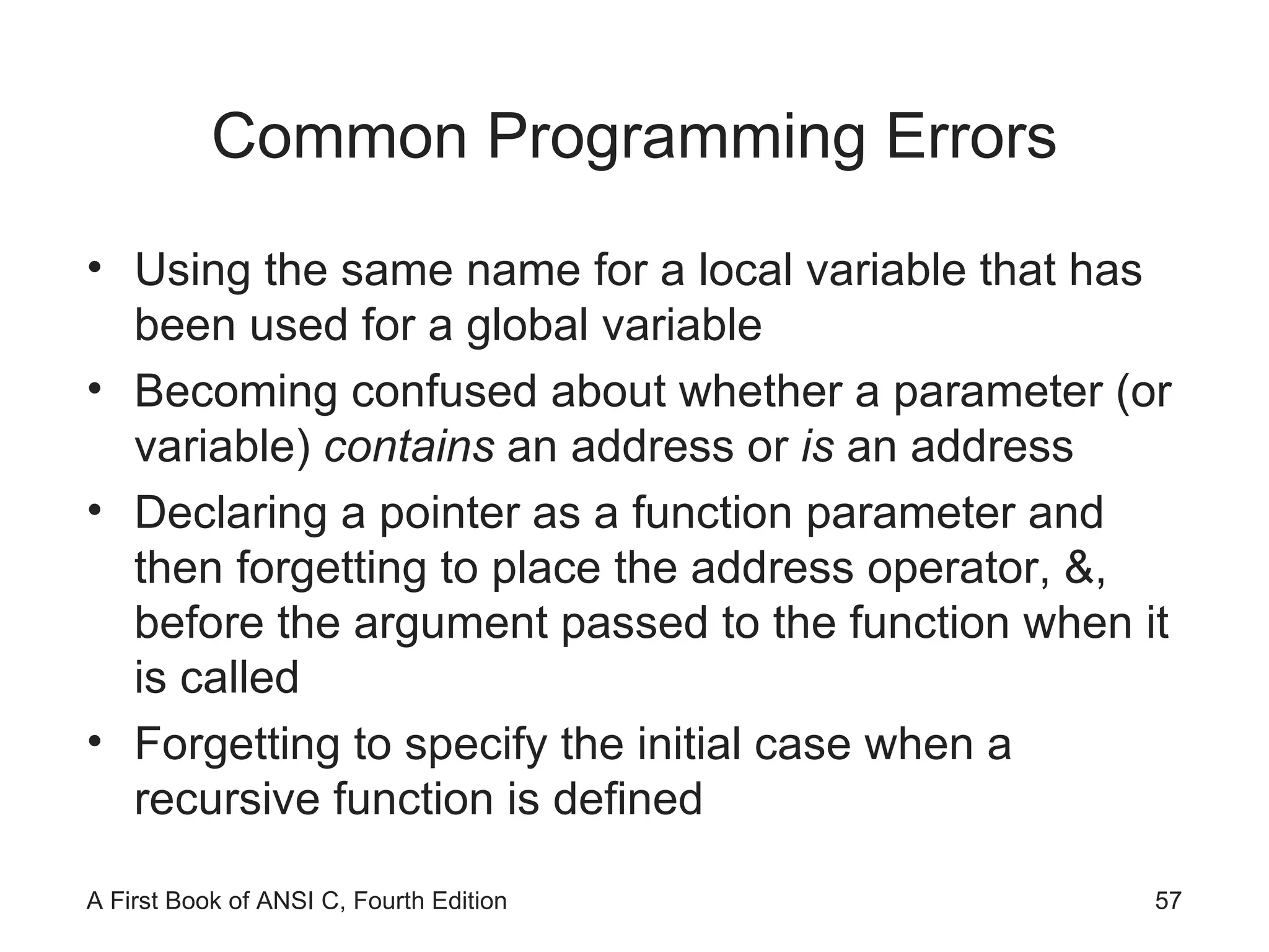Common Programming Errors Using the same name for a local variable that has been used for a global variable Becoming confused about whether a parameter (or variable)  contains  an address or  is  an   address Declaring a pointer as a function parameter and then forgetting to place the address operator, &, before the argument passed to the function when it is called Forgetting to specify the initial case when a recursive function is defined 