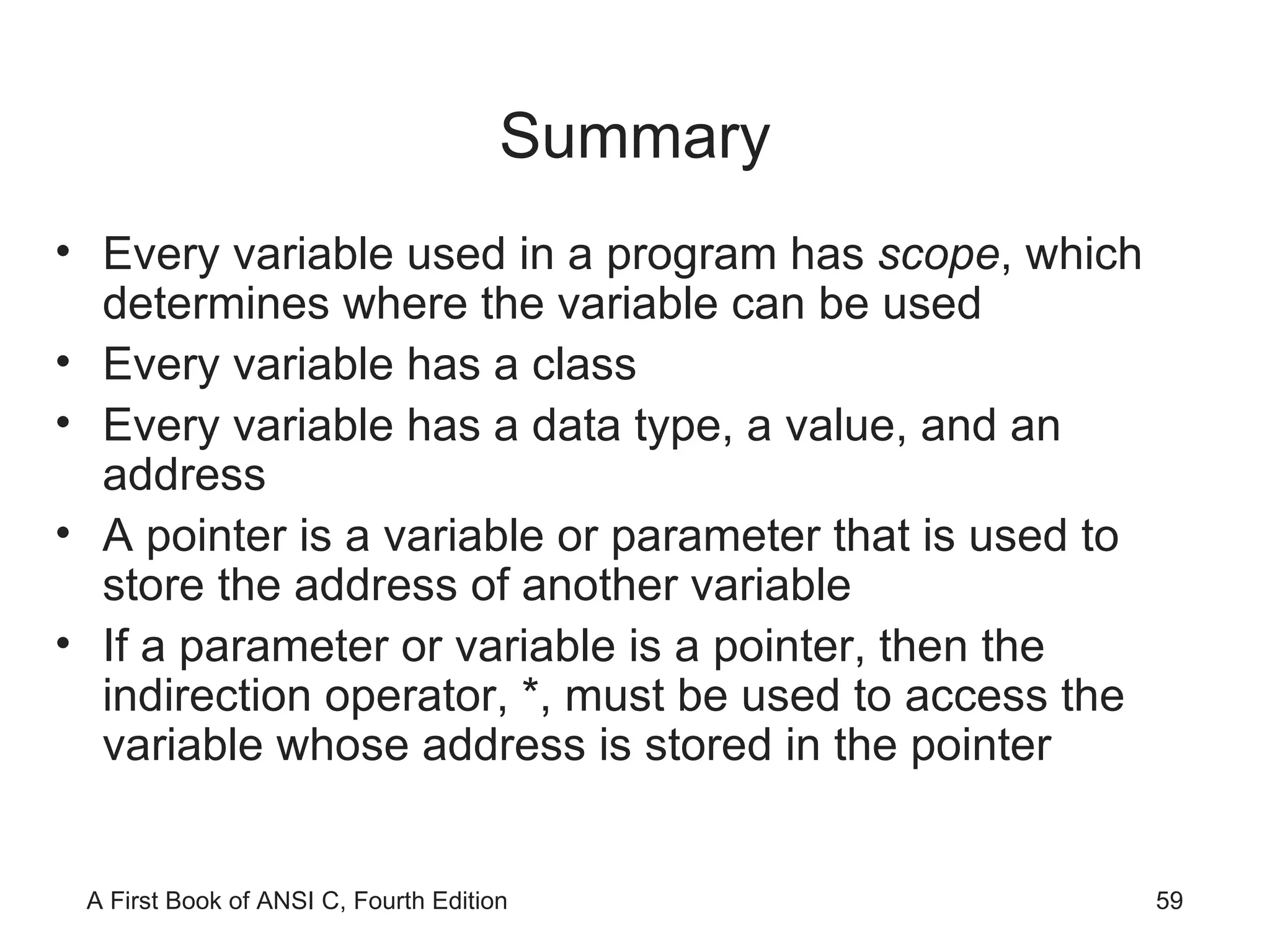 Summary Every variable used in a program has  scope , which determines where the variable can be used Every variable has a class Every variable has a data type, a value, and an address A pointer is a variable or parameter that is used to store the address of another variable If a parameter or variable is a pointer, then the indirection operator, *, must be used to access the variable whose address is stored in the pointer 