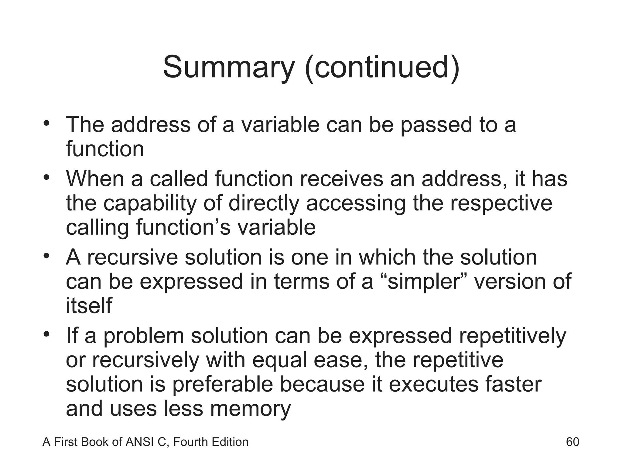 Summary (continued) The address of a variable can be passed to a function When a called function receives an address, it has the capability of directly accessing the respective calling function’s variable A recursive solution is one in which the solution can be expressed in terms of a “simpler” version of itself If a problem solution can be expressed repetitively or recursively with equal ease, the repetitive solution is preferable because it executes faster and uses less memory 