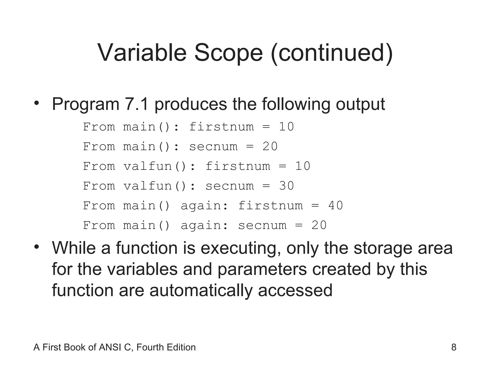 Variable Scope (continued) Program 7.1 produces the following output From main(): firstnum = 10 From main(): secnum = 20 From valfun(): firstnum = 10 From valfun(): secnum = 30 From main() again: firstnum = 40 From main() again: secnum = 20 While a function is executing, only the storage area for the variables and parameters created by this function are automatically accessed 