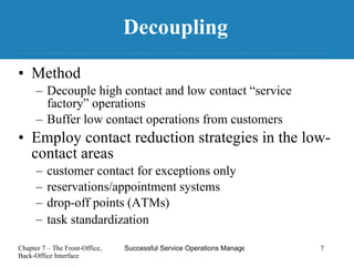 Decoupling Method Decouple high contact and low contact “service factory” operations  Buffer low contact operations from customers Employ contact reduction strategies in the low-contact areas customer contact for exceptions only reservations/appointment systems drop-off points (ATMs)  task standardization   