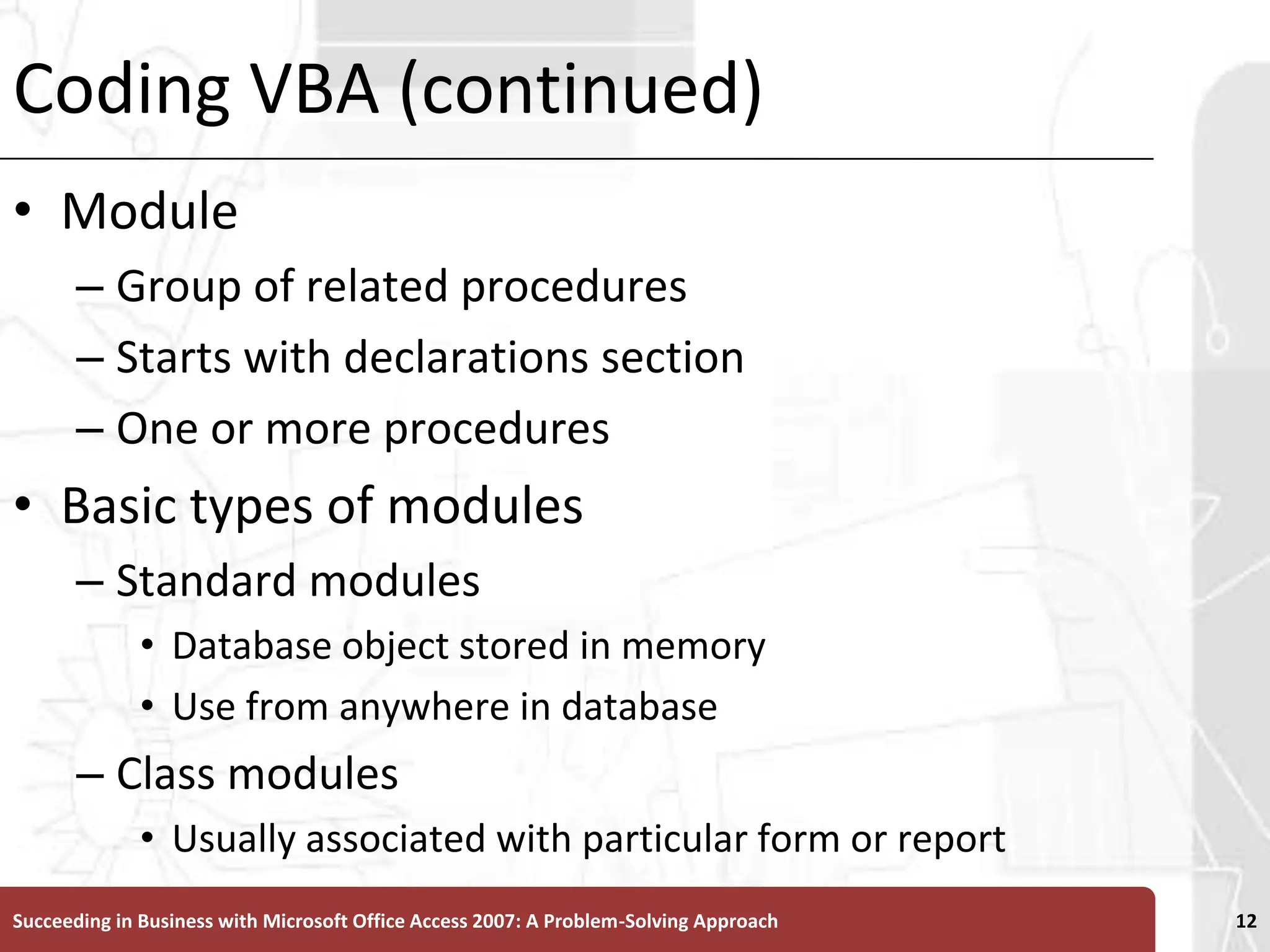 Coding VBA (continued)ModuleGroup of related proceduresStarts with declarations sectionOne or more proceduresBasic types of modules Standard modulesDatabase object stored in memoryUse from anywhere in databaseClass modulesUsually associated with particular form or reportSucceeding in Business with Microsoft Office Access 2007: A Problem-Solving Approach 12