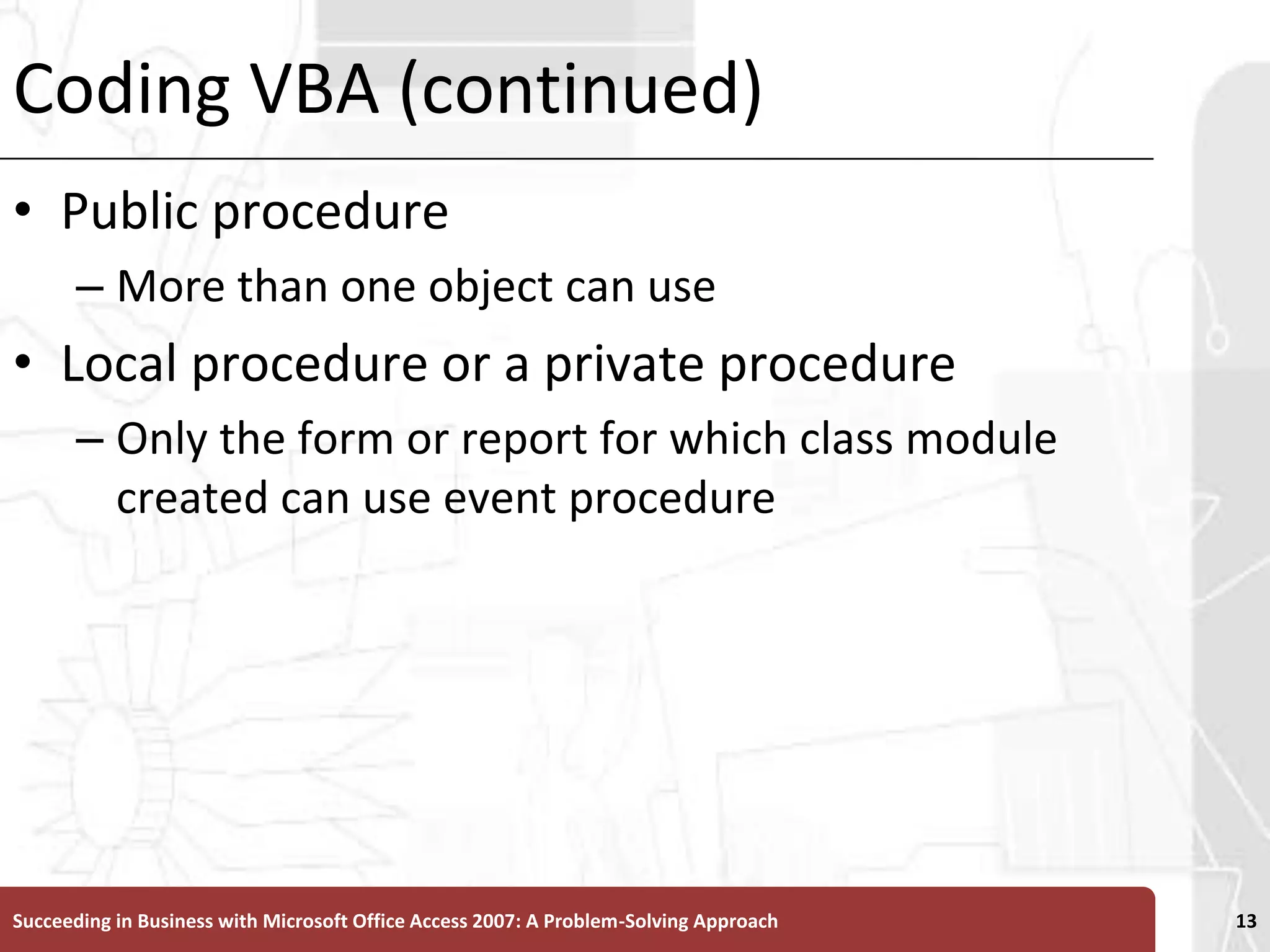 Coding VBA (continued)Public procedureMore than one object can useLocal procedure or a private procedure Only the form or report for which class module created can use event procedureSucceeding in Business with Microsoft Office Access 2007: A Problem-Solving Approach 13
