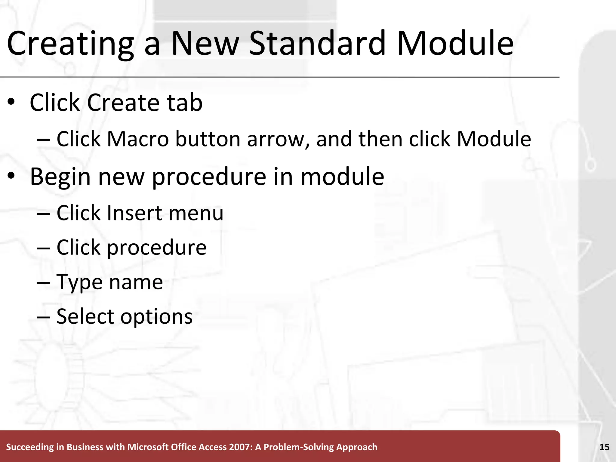 Creating a New Standard ModuleClick Create tabClick Macro button arrow, and then click ModuleBegin new procedure in moduleClick Insert menuClick procedureType nameSelect optionsSucceeding in Business with Microsoft Office Access 2007: A Problem-Solving Approach 15