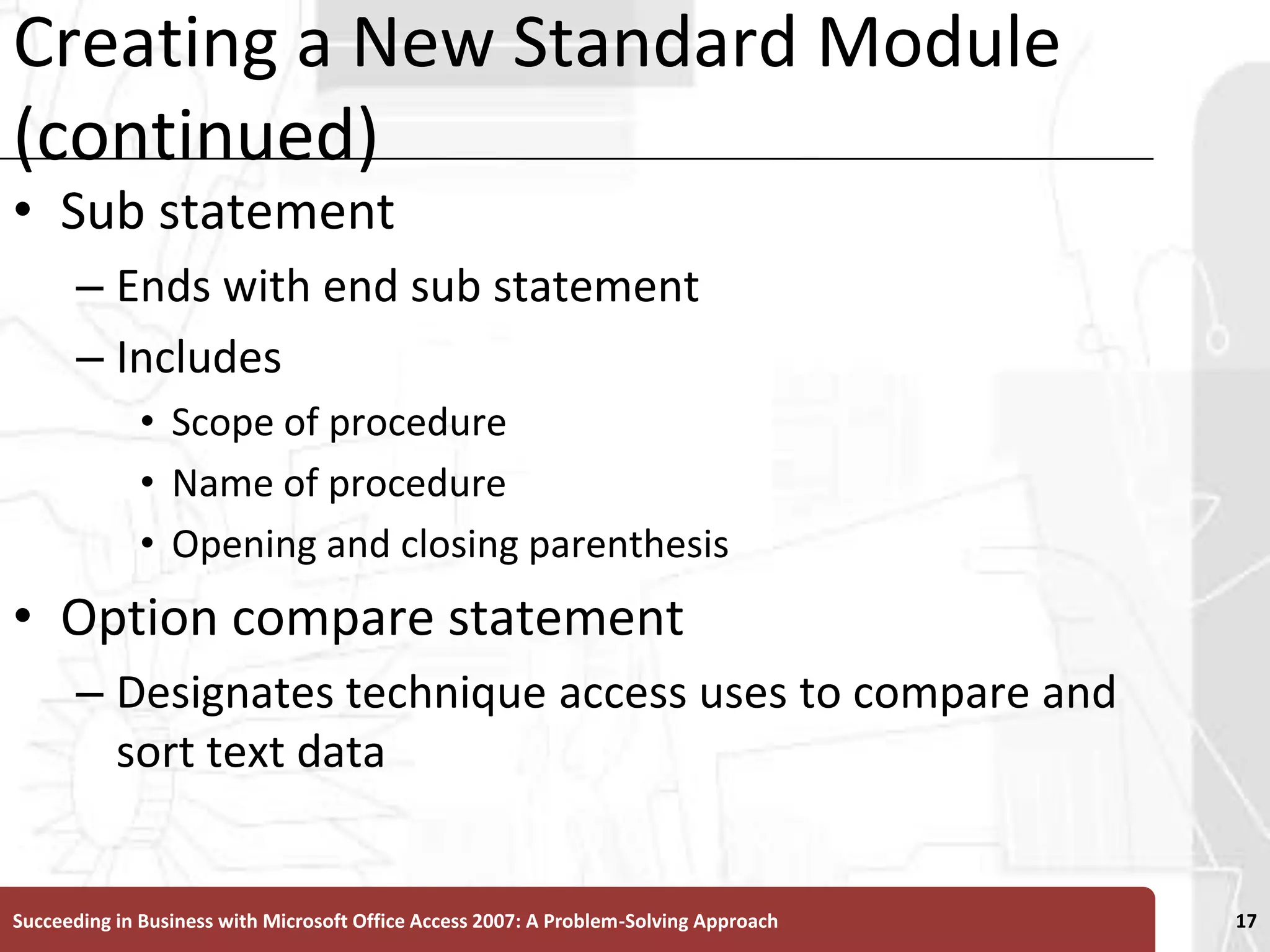 Creating a New Standard Module (continued)Sub statement Ends with end sub statementIncludes Scope of procedureName of procedure Opening and closing parenthesisOption compare statement Designates technique access uses to compare and sort text dataSucceeding in Business with Microsoft Office Access 2007: A Problem-Solving Approach 17