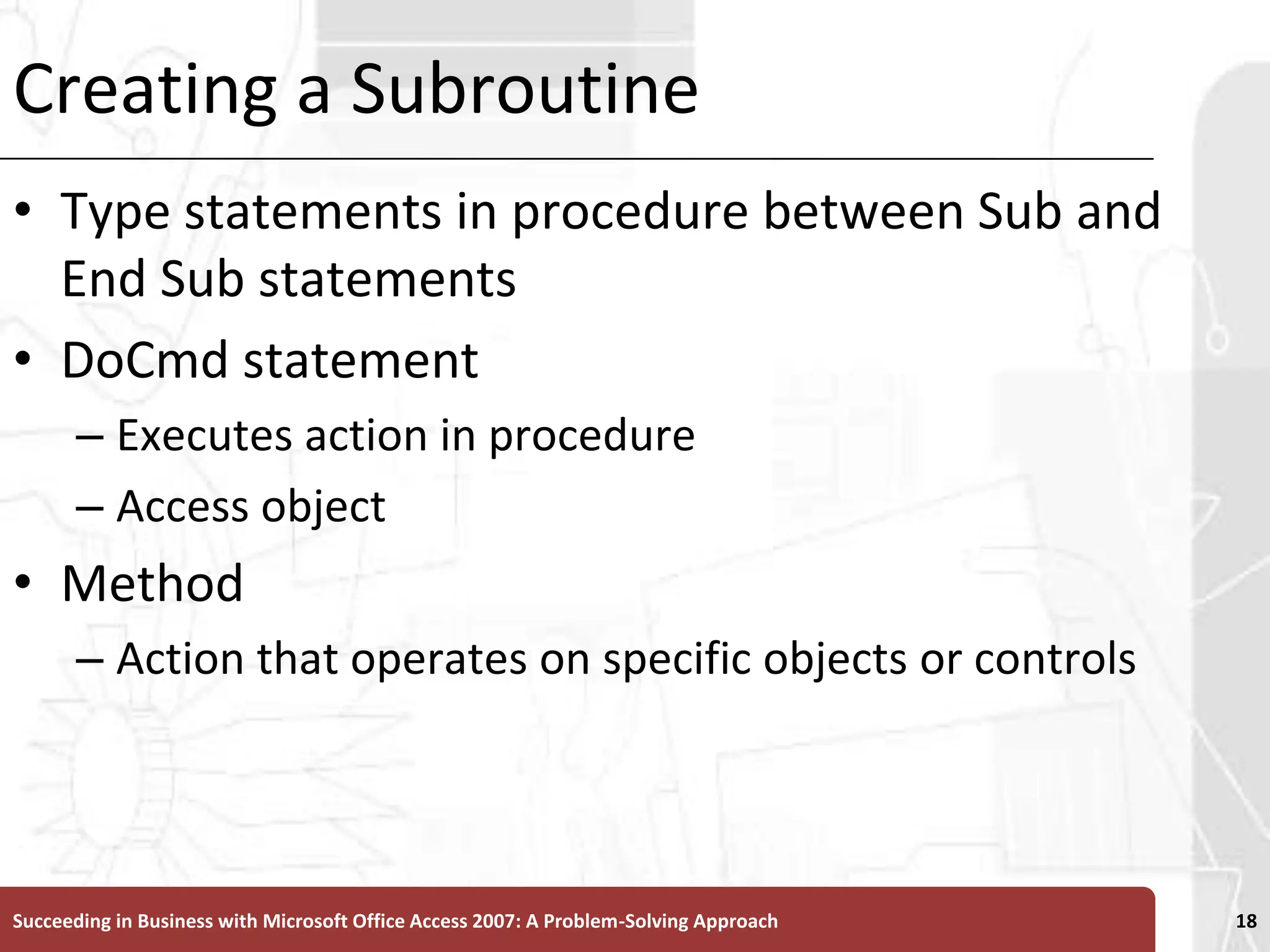 Creating a SubroutineType statements in procedure between Sub and End Sub statementsDoCmd statementExecutes action in procedureAccess objectMethod Action that operates on specific objects or controlsSucceeding in Business with Microsoft Office Access 2007: A Problem-Solving Approach 18