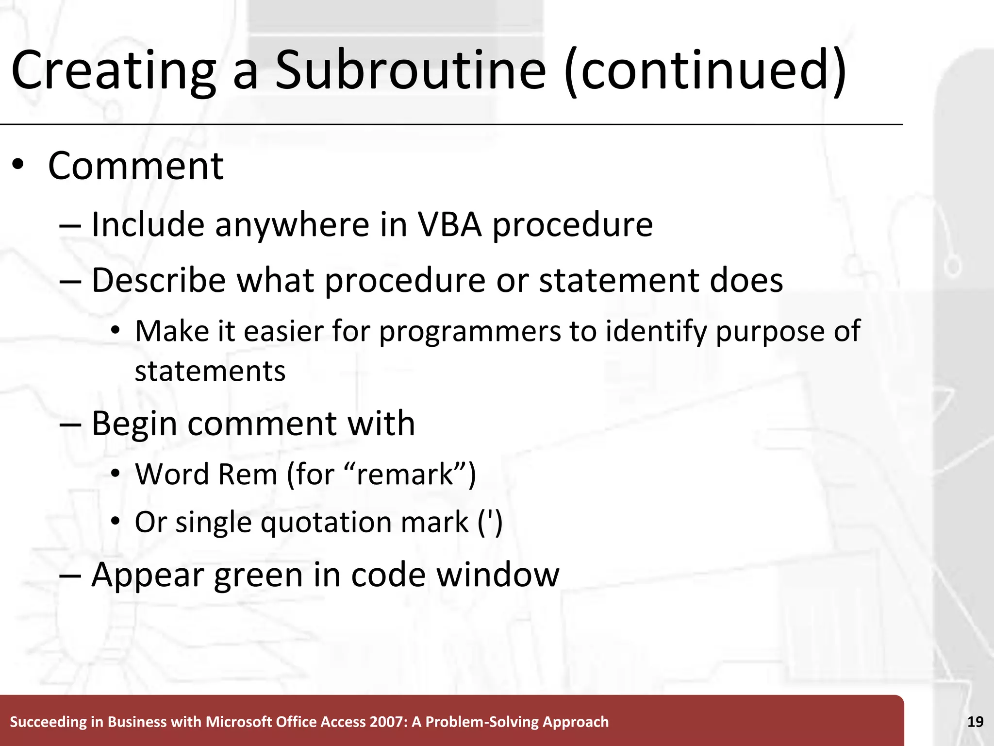 Creating a Subroutine (continued)Comment Include anywhere in VBA procedure Describe what procedure or statement doesMake it easier for programmers to identify purpose of statementsBegin comment with Word Rem (for “remark”) Or single quotation mark (')Appear green in code windowSucceeding in Business with Microsoft Office Access 2007: A Problem-Solving Approach 19