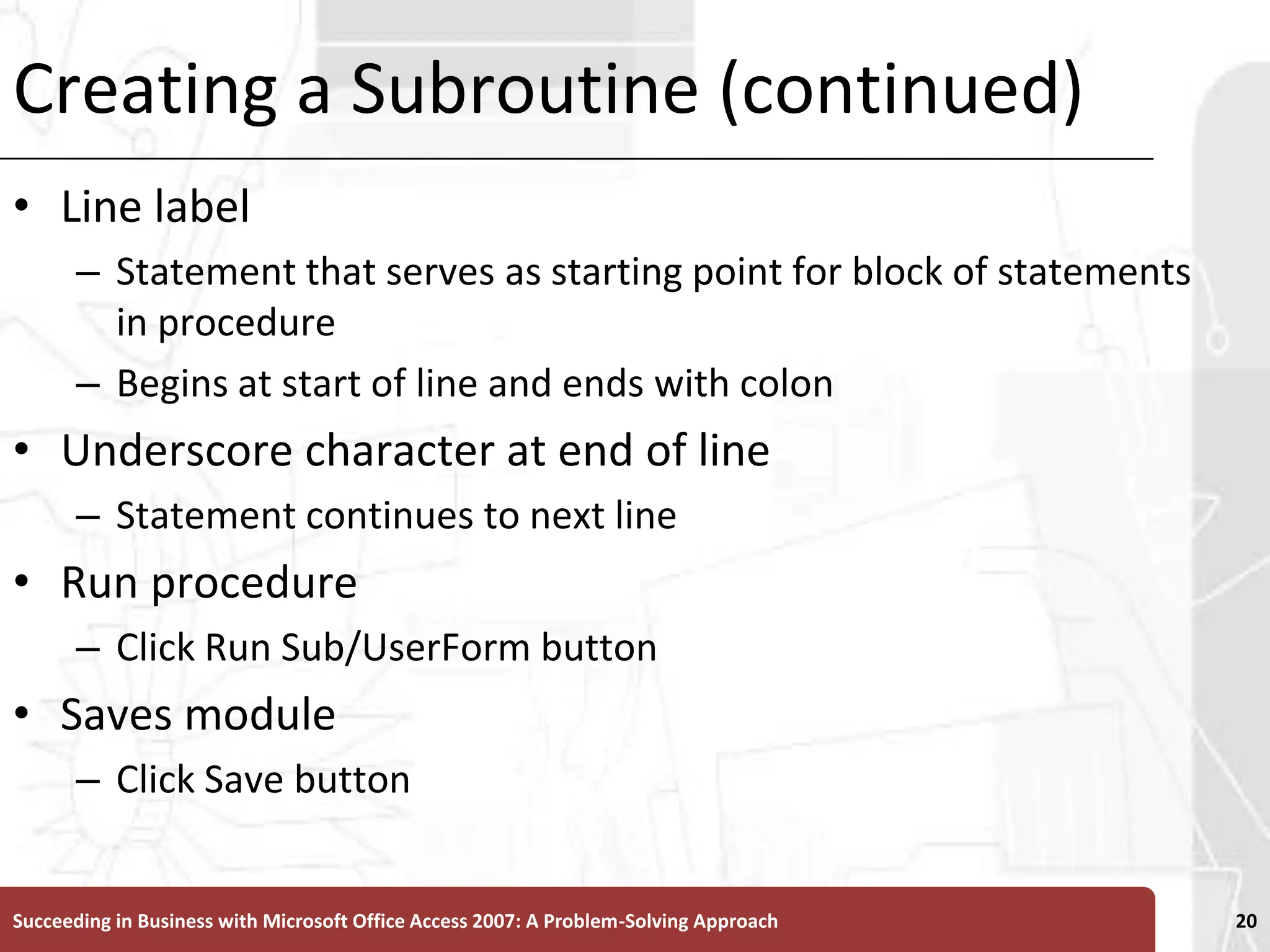 Creating a Subroutine (continued)Line labelStatement that serves as starting point for block of statements in procedureBegins at start of line and ends with colonUnderscore character at end of lineStatement continues to next lineRun procedureClick Run Sub/UserForm buttonSaves moduleClick Save buttonSucceeding in Business with Microsoft Office Access 2007: A Problem-Solving Approach 20