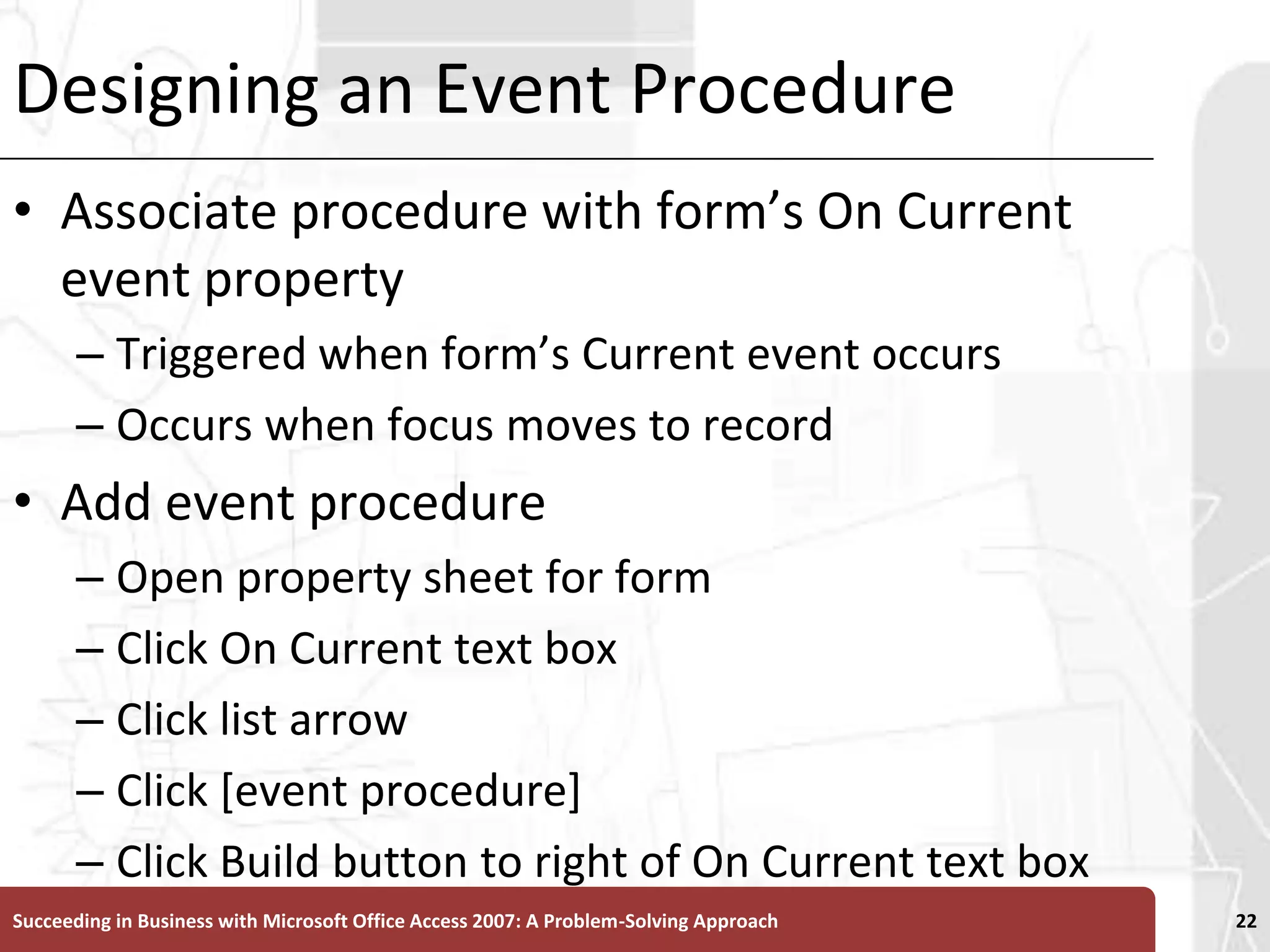 Designing an Event ProcedureAssociate procedure with form’s On Current event propertyTriggered when form’s Current event occursOccurs when focus moves to record Add event procedureOpen property sheet for formClick On Current text boxClick list arrowClick [event procedure]Click Build button to right of On Current text boxSucceeding in Business with Microsoft Office Access 2007: A Problem-Solving Approach 22