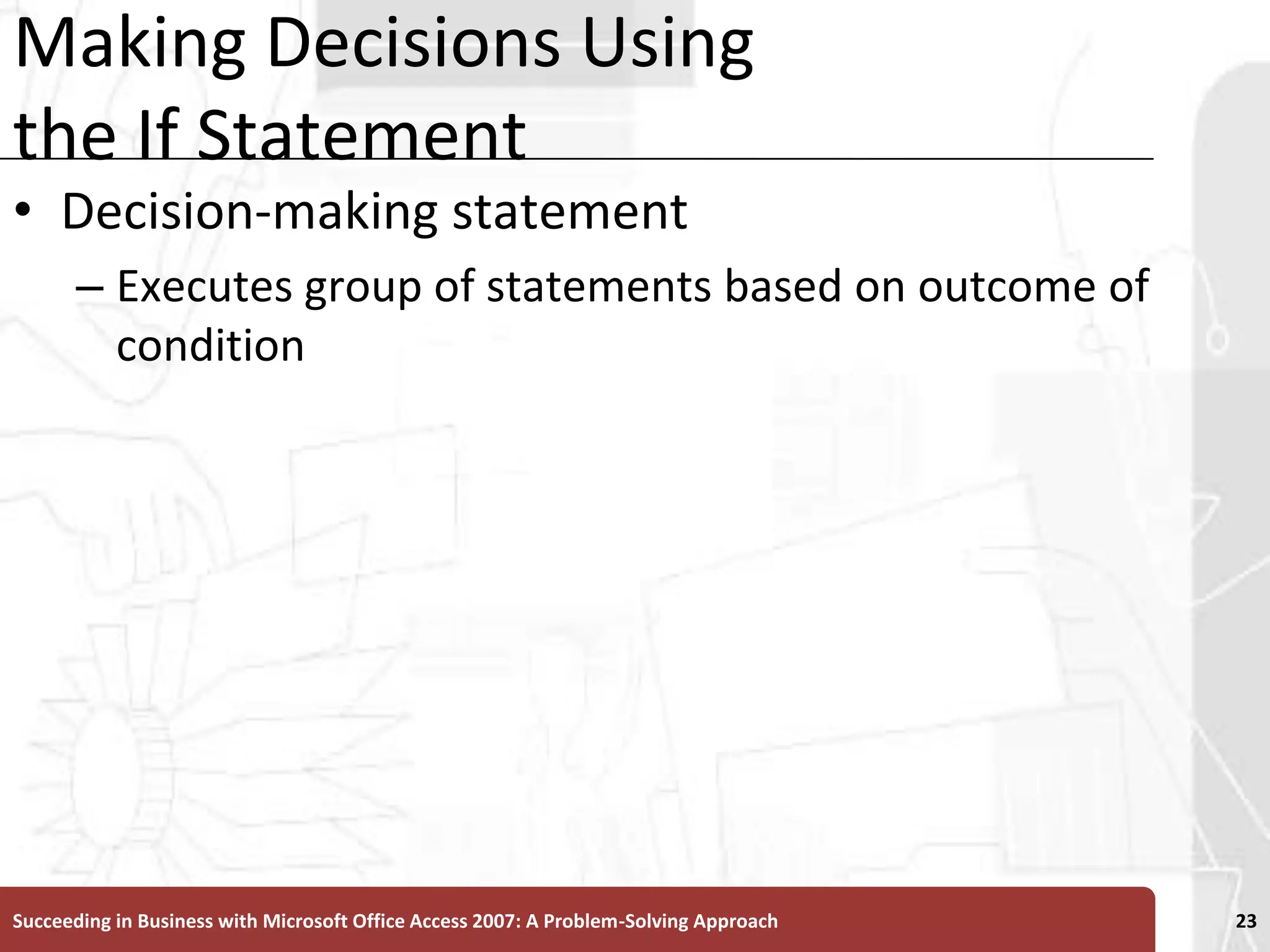 Making Decisions Using the If StatementDecision-making statement Executes group of statements based on outcome of conditionSucceeding in Business with Microsoft Office Access 2007: A Problem-Solving Approach 23
