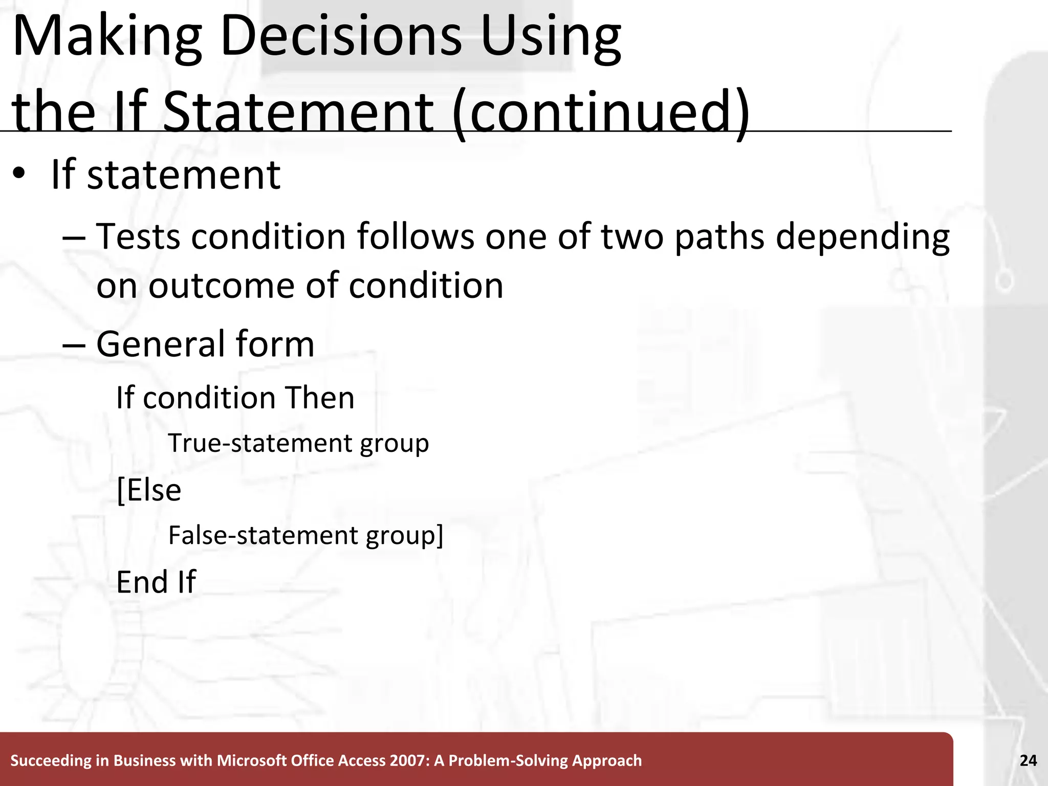 Making Decisions Using the If Statement (continued)If statementTests condition follows one of two paths depending on outcome of conditionGeneral formIf condition ThenTrue-statement group[ElseFalse-statement group]End IfSucceeding in Business with Microsoft Office Access 2007: A Problem-Solving Approach 24