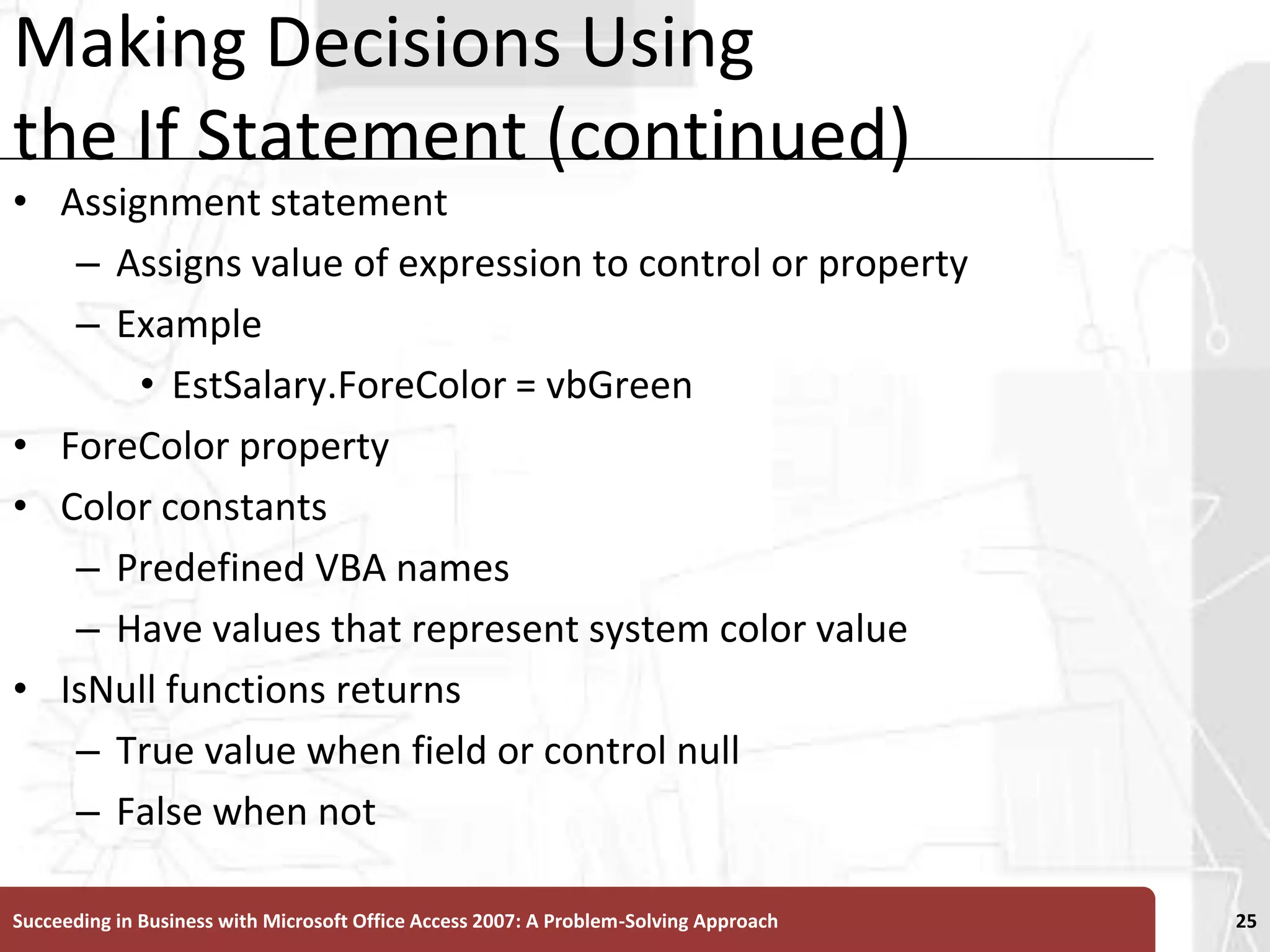 Making Decisions Using the If Statement (continued)Assignment statement Assigns value of expression to control or propertyExampleEstSalary.ForeColor = vbGreenForeColor propertyColor constantsPredefined VBA names Have values that represent system color valueIsNull functions returnsTrue value when field or control nullFalse when notSucceeding in Business with Microsoft Office Access 2007: A Problem-Solving Approach 25