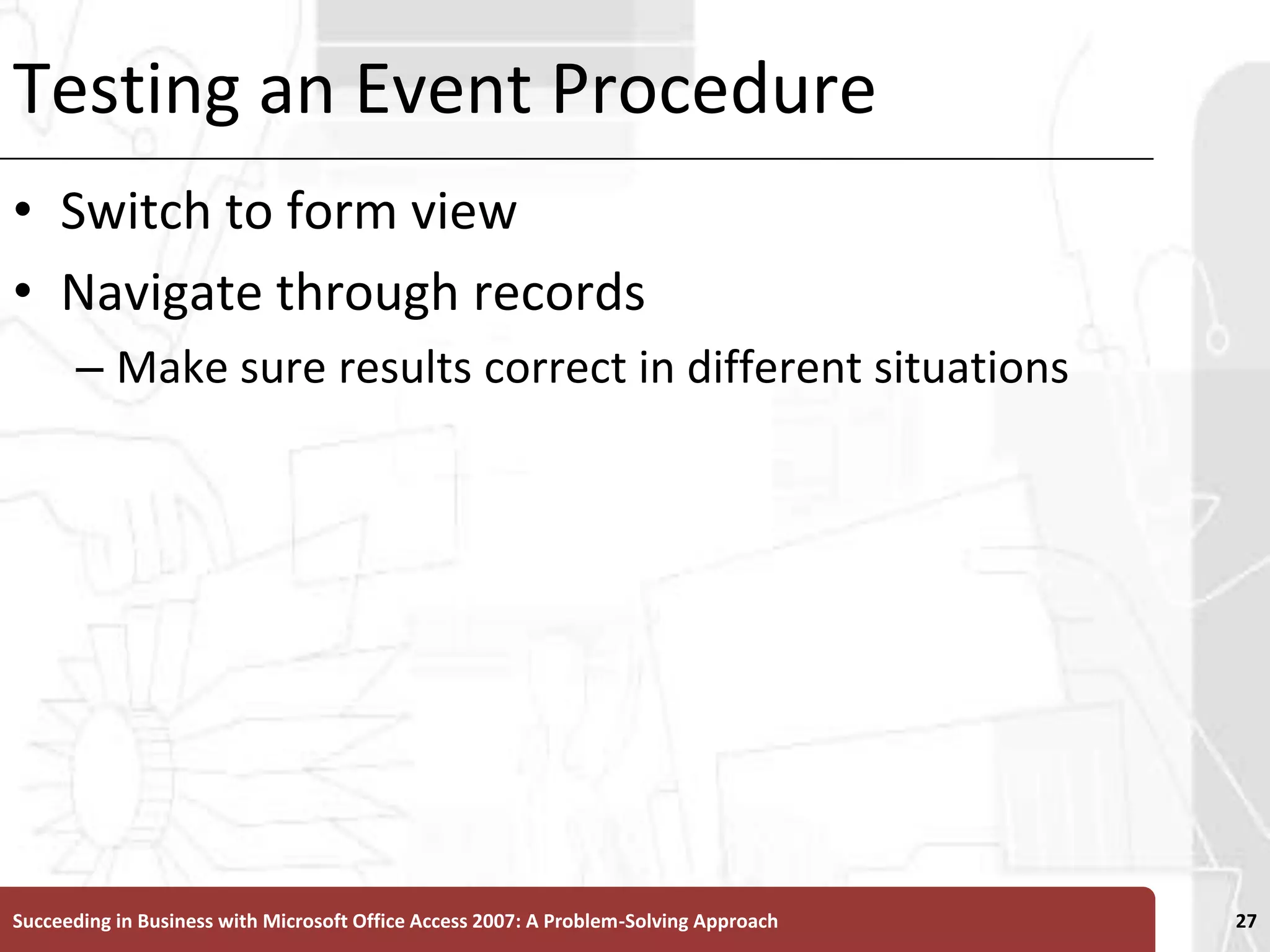 Testing an Event ProcedureSwitch to form viewNavigate through records Make sure results correct in different situationsSucceeding in Business with Microsoft Office Access 2007: A Problem-Solving Approach 27