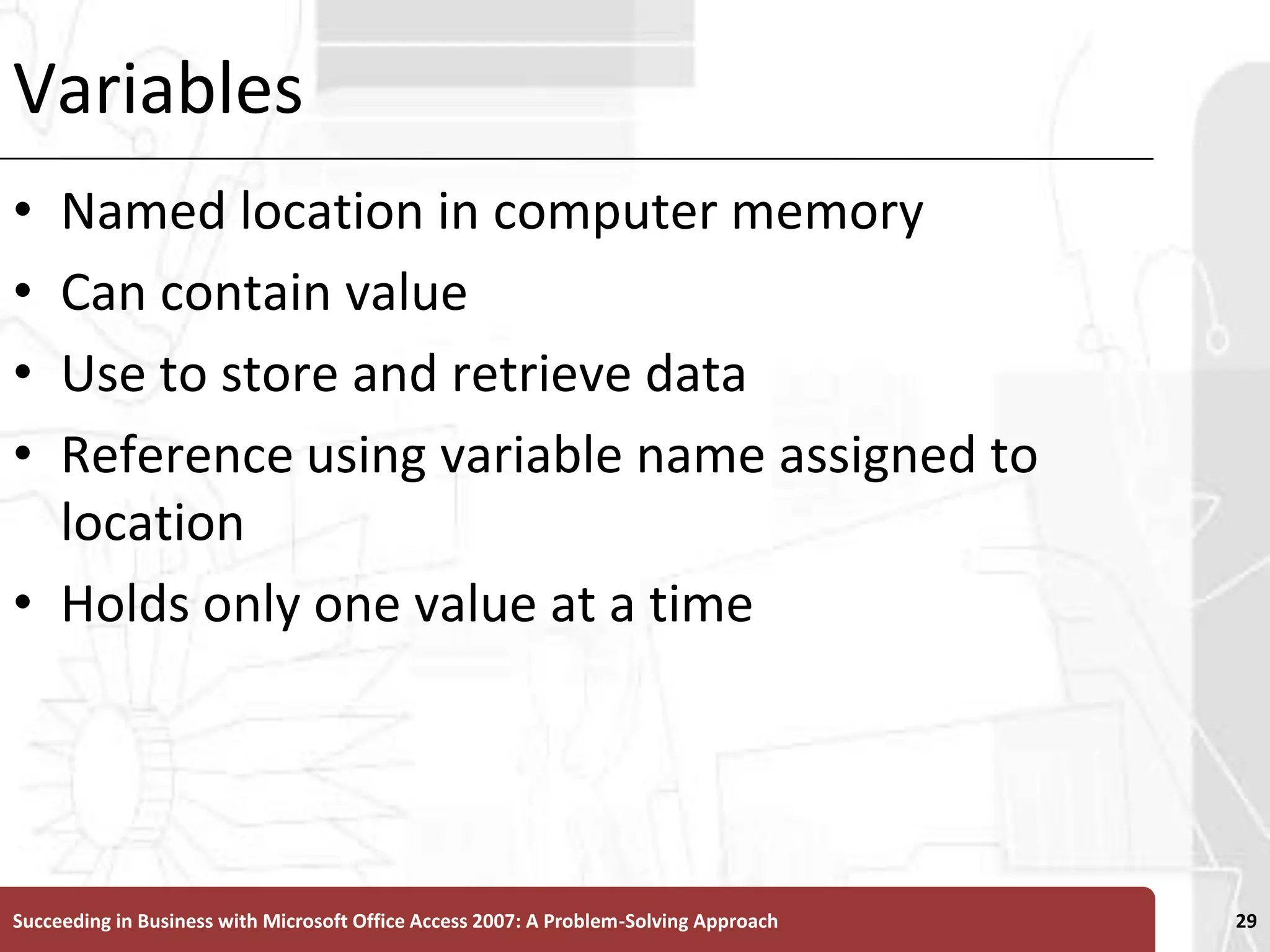 VariablesNamed location in computer memory Can contain valueUse to store and retrieve dataReference using variable name assigned to locationHolds only one value at a timeSucceeding in Business with Microsoft Office Access 2007: A Problem-Solving Approach 29