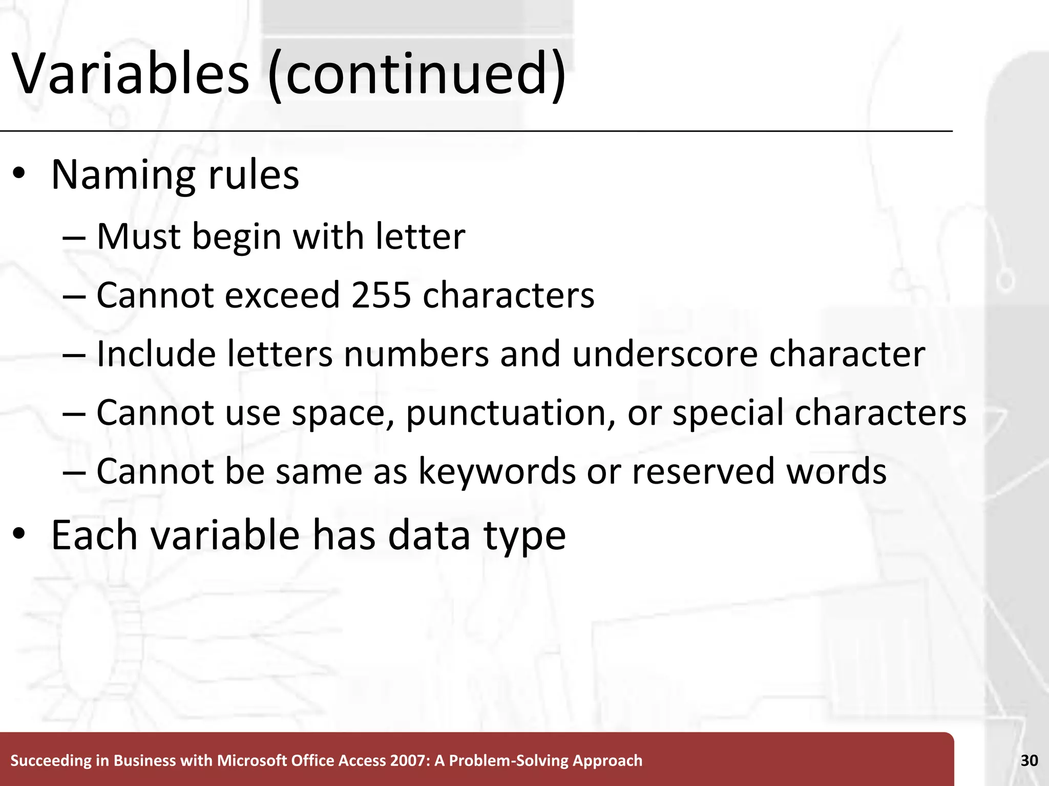 Variables (continued)Naming rulesMust begin with letterCannot exceed 255 charactersInclude letters numbers and underscore character Cannot use space, punctuation, or special charactersCannot be same as keywords or reserved wordsEach variable has data typeSucceeding in Business with Microsoft Office Access 2007: A Problem-Solving Approach 30