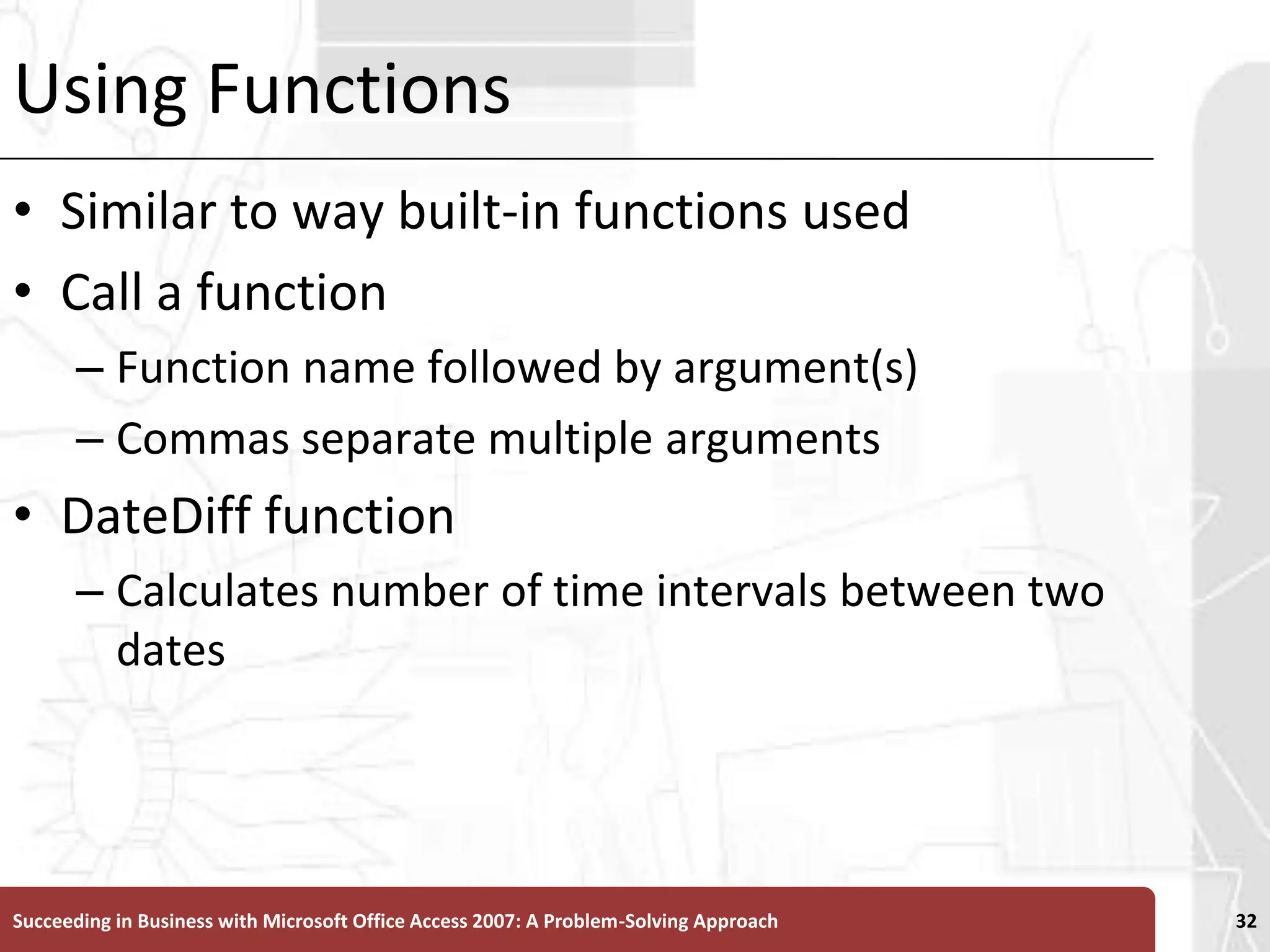 Using FunctionsSimilar to way built-in functions usedCall a functionFunction name followed by argument(s)Commas separate multiple argumentsDateDiff functionCalculates number of time intervals between two datesSucceeding in Business with Microsoft Office Access 2007: A Problem-Solving Approach 32