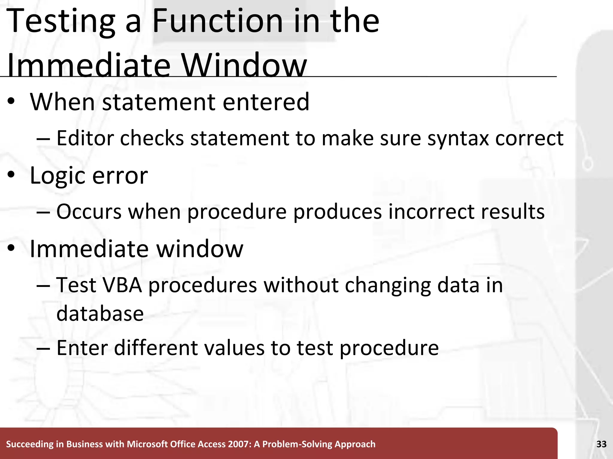 Testing a Function in the Immediate WindowWhen statement enteredEditor checks statement to make sure syntax correctLogic error Occurs when procedure produces incorrect resultsImmediate windowTest VBA procedures without changing data in databaseEnter different values to test procedureSucceeding in Business with Microsoft Office Access 2007: A Problem-Solving Approach 33