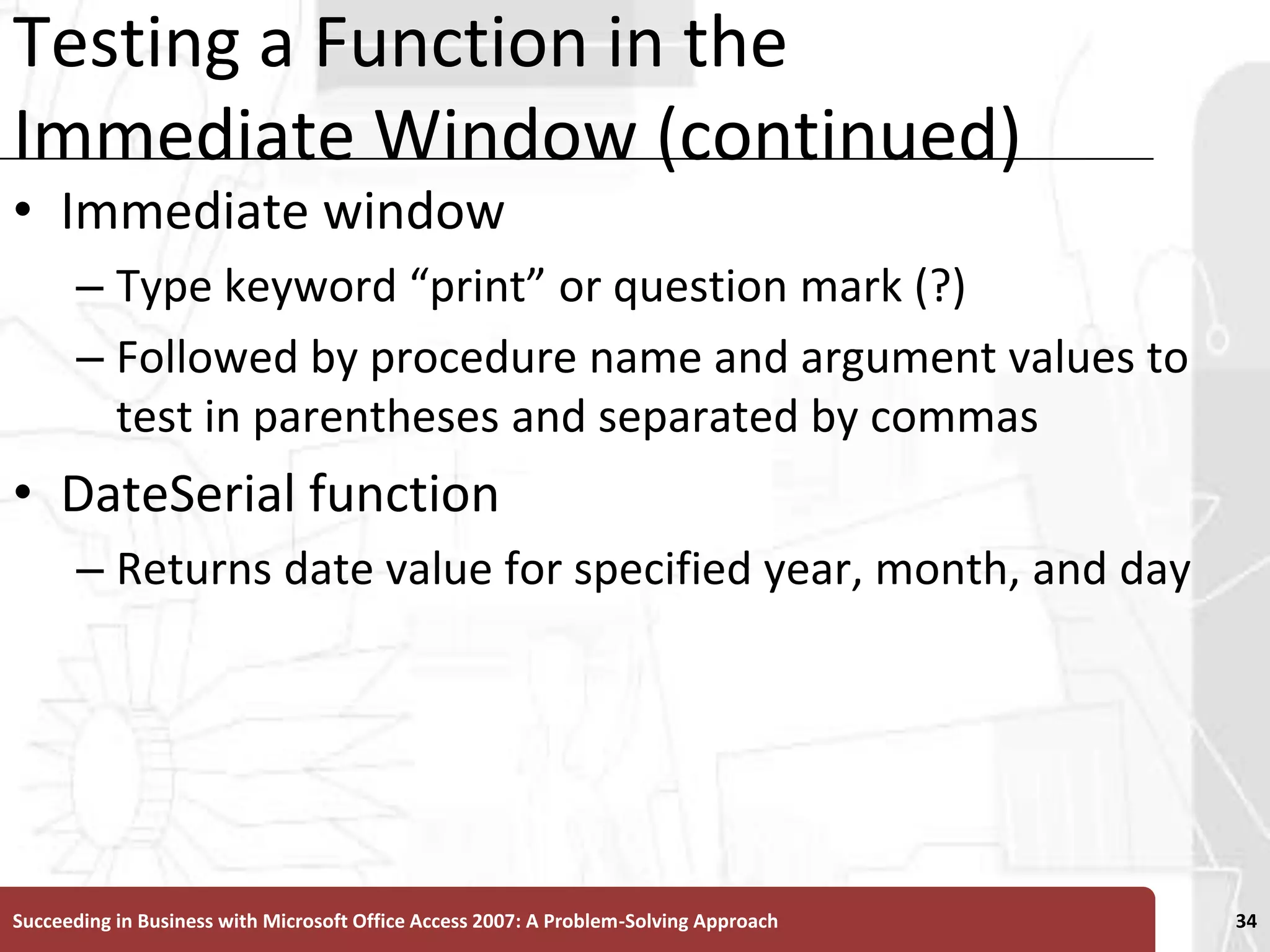 Testing a Function in the Immediate Window (continued)Immediate windowType keyword “print” or question mark (?) Followed by procedure name and argument values to test in parentheses and separated by commasDateSerial function Returns date value for specified year, month, and daySucceeding in Business with Microsoft Office Access 2007: A Problem-Solving Approach 34