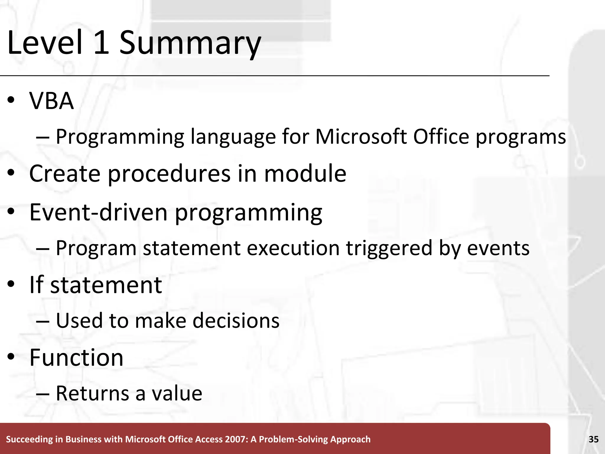 Level 1 SummaryVBAProgramming language for Microsoft Office programsCreate procedures in moduleEvent-driven programmingProgram statement execution triggered by eventsIf statementUsed to make decisionsFunctionReturns a valueSucceeding in Business with Microsoft Office Access 2007: A Problem-Solving Approach 35