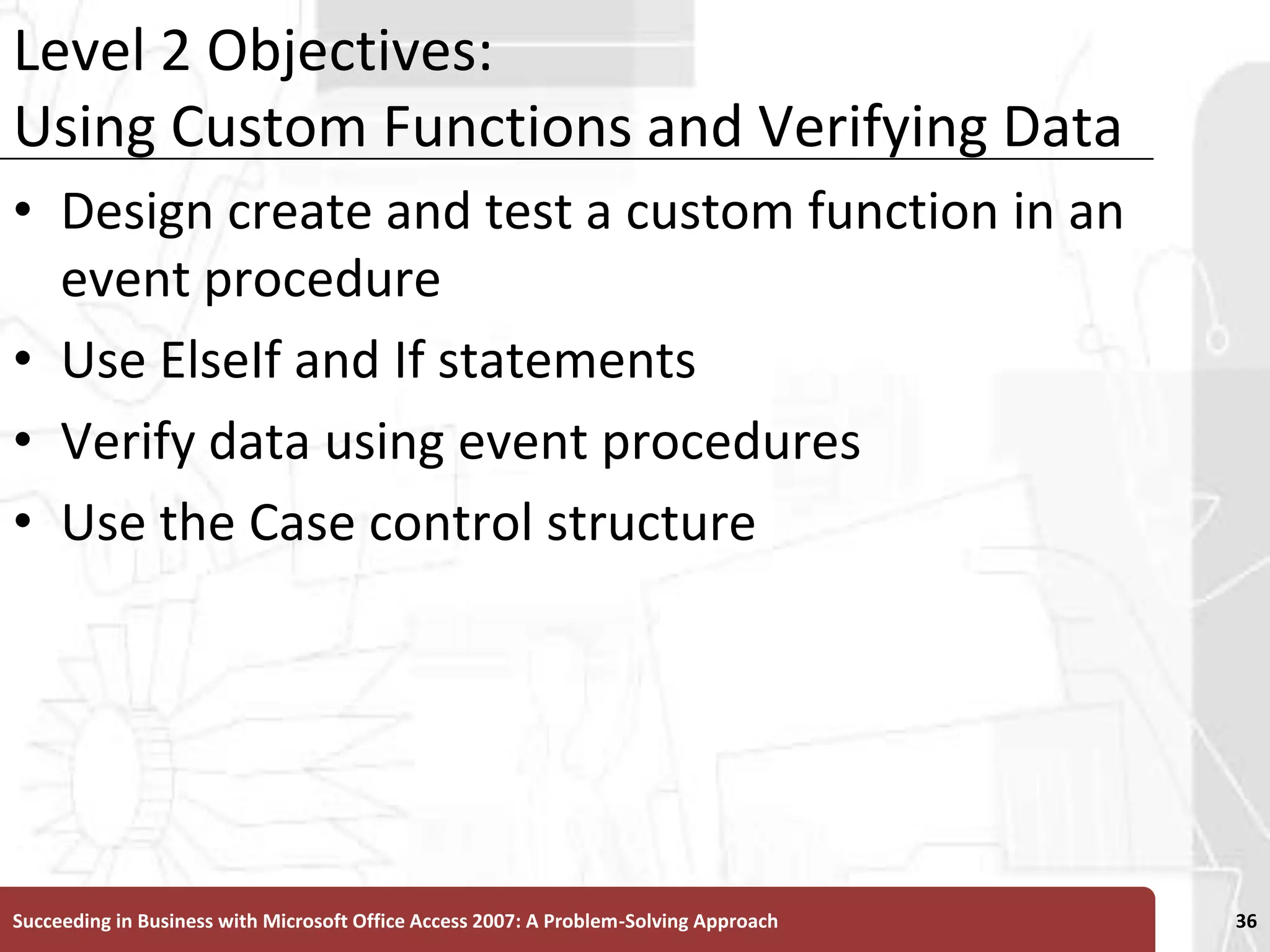 Level 2 Objectives:Using Custom Functions and Verifying DataDesign create and test a custom function in an event procedureUse ElseIf and If statementsVerify data using event proceduresUse the Case control structureSucceeding in Business with Microsoft Office Access 2007: A Problem-Solving Approach 36