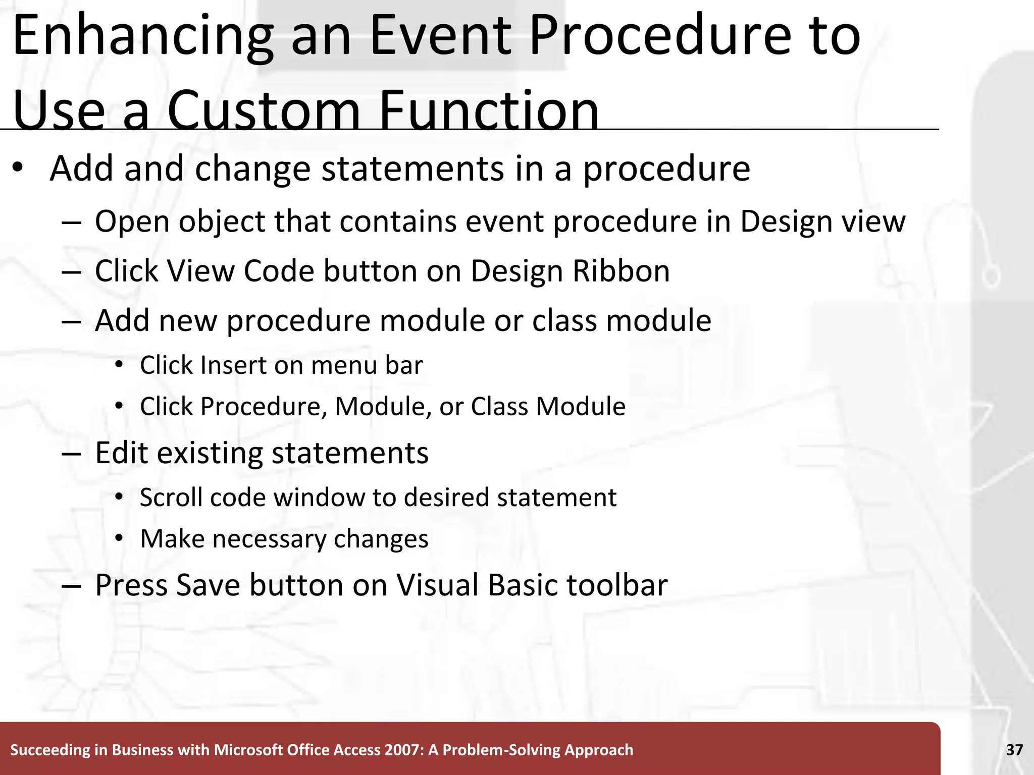 Enhancing an Event Procedure to Use a Custom FunctionAdd and change statements in a procedureOpen object that contains event procedure in Design viewClick View Code button on Design RibbonAdd new procedure module or class moduleClick Insert on menu bar Click Procedure, Module, or Class ModuleEdit existing statementsScroll code window to desired statement Make necessary changesPress Save button on Visual Basic toolbarSucceeding in Business with Microsoft Office Access 2007: A Problem-Solving Approach 37