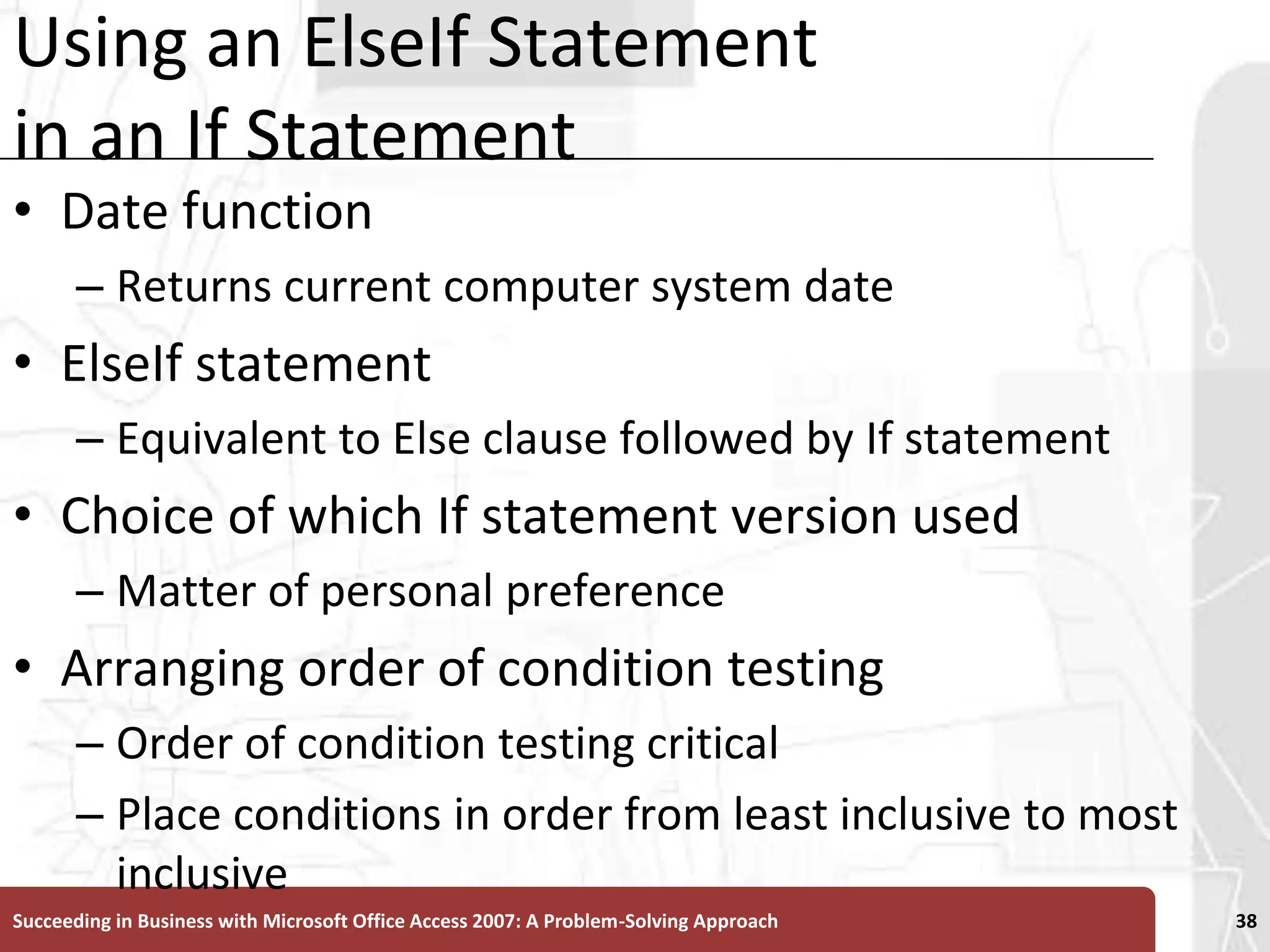 Using an ElseIf Statement in an If StatementDate functionReturns current computer system dateElseIf statement Equivalent to Else clause followed by If statementChoice of which If statement version used Matter of personal preferenceArranging order of condition testingOrder of condition testing criticalPlace conditions in order from least inclusive to most inclusiveSucceeding in Business with Microsoft Office Access 2007: A Problem-Solving Approach 38