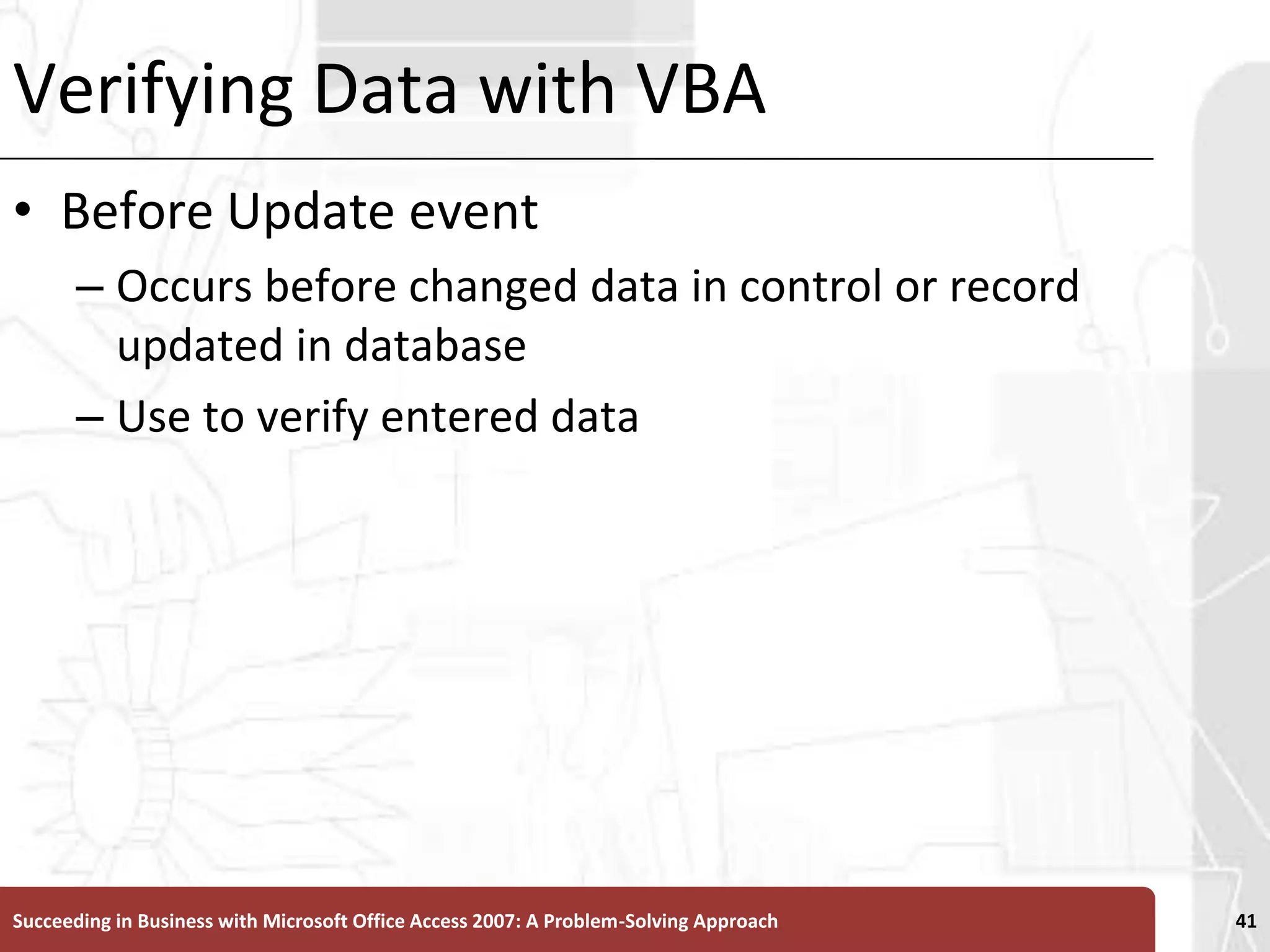 Verifying Data with VBABefore Update event Occurs before changed data in control or record updated in databaseUse to verify entered dataSucceeding in Business with Microsoft Office Access 2007: A Problem-Solving Approach 41