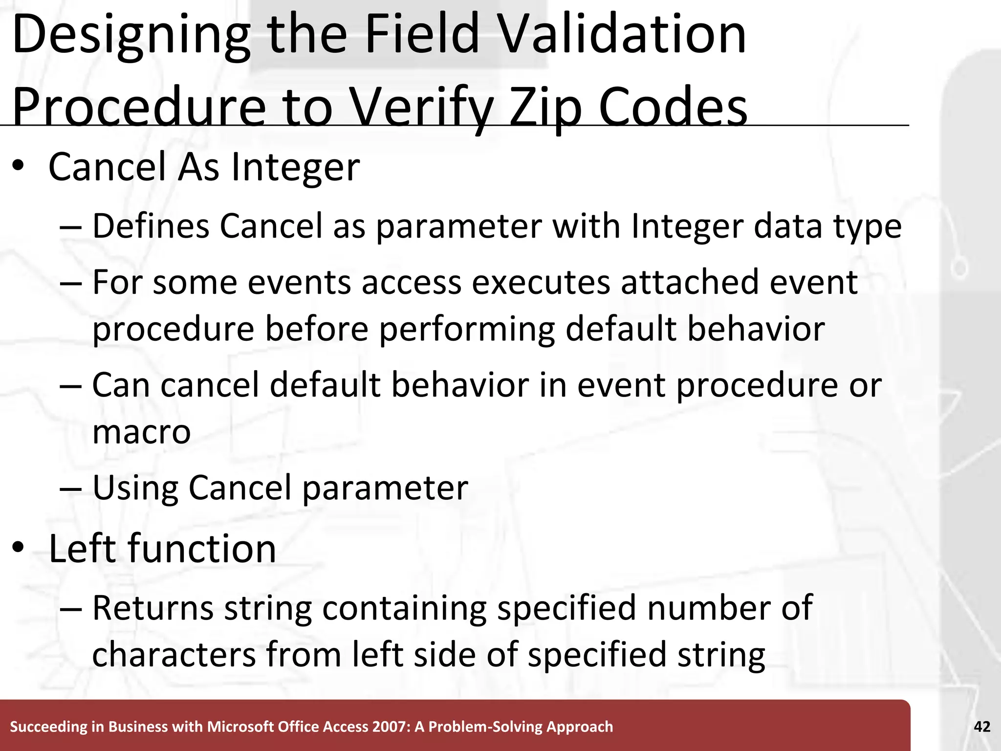 Designing the Field Validation Procedure to Verify Zip CodesCancel As Integer Defines Cancel as parameter with Integer data typeFor some events access executes attached event procedure before performing default behaviorCan cancel default behavior in event procedure or macroUsing Cancel parameterLeft function Returns string containing specified number of characters from left side of specified stringSucceeding in Business with Microsoft Office Access 2007: A Problem-Solving Approach 42