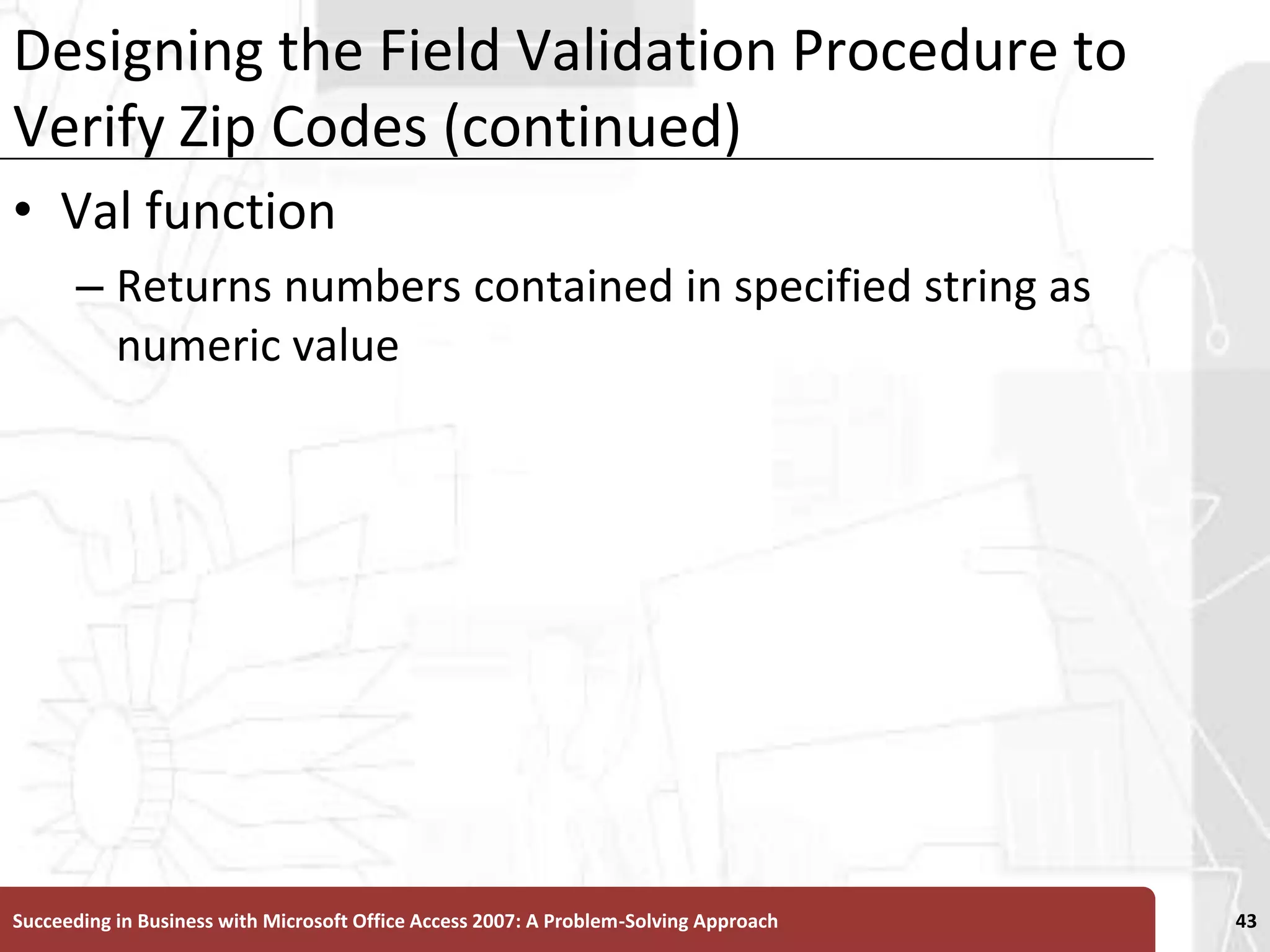 Designing the Field Validation Procedure to Verify Zip Codes (continued)Val function Returns numbers contained in specified string as numeric valueSucceeding in Business with Microsoft Office Access 2007: A Problem-Solving Approach 43