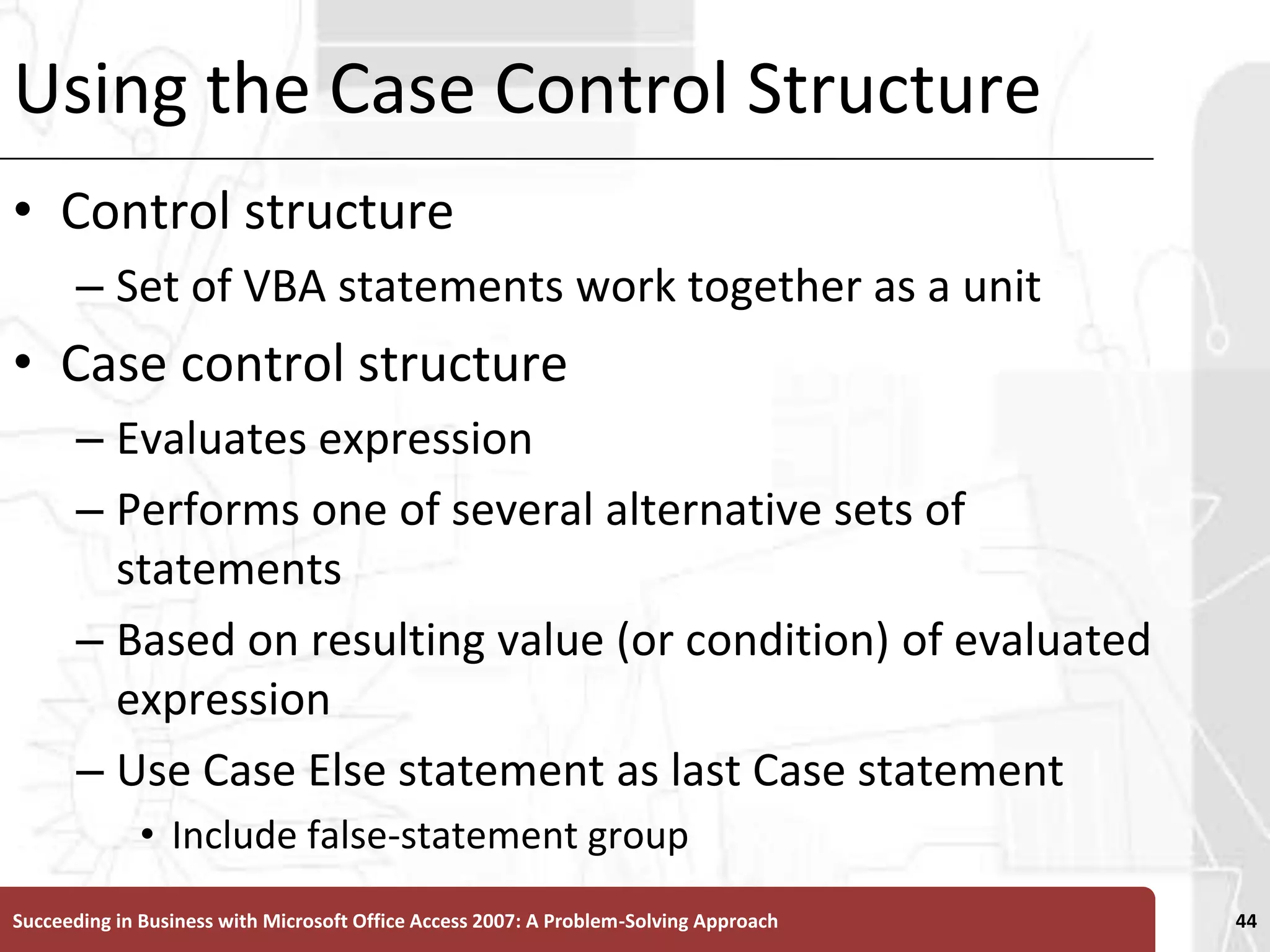 Using the Case Control StructureControl structure Set of VBA statements work together as a unitCase control structureEvaluates expressionPerforms one of several alternative sets of statements Based on resulting value (or condition) of evaluated expressionUse Case Else statement as last Case statementInclude false-statement groupSucceeding in Business with Microsoft Office Access 2007: A Problem-Solving Approach 44