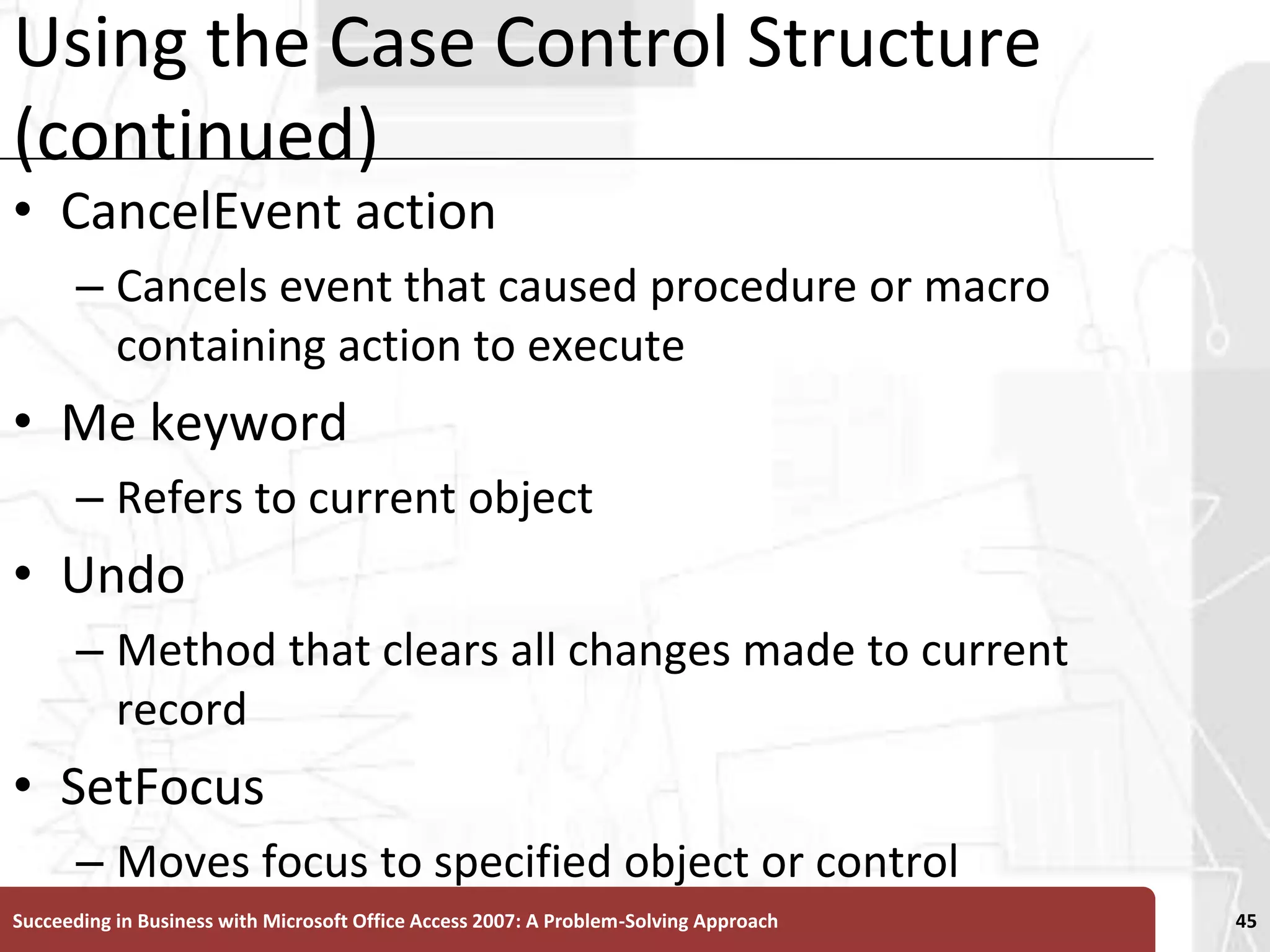 Using the Case Control Structure (continued)CancelEvent action Cancels event that caused procedure or macro containing action to executeMe keyword Refers to current objectUndo Method that clears all changes made to current recordSetFocus Moves focus to specified object or controlSucceeding in Business with Microsoft Office Access 2007: A Problem-Solving Approach 45