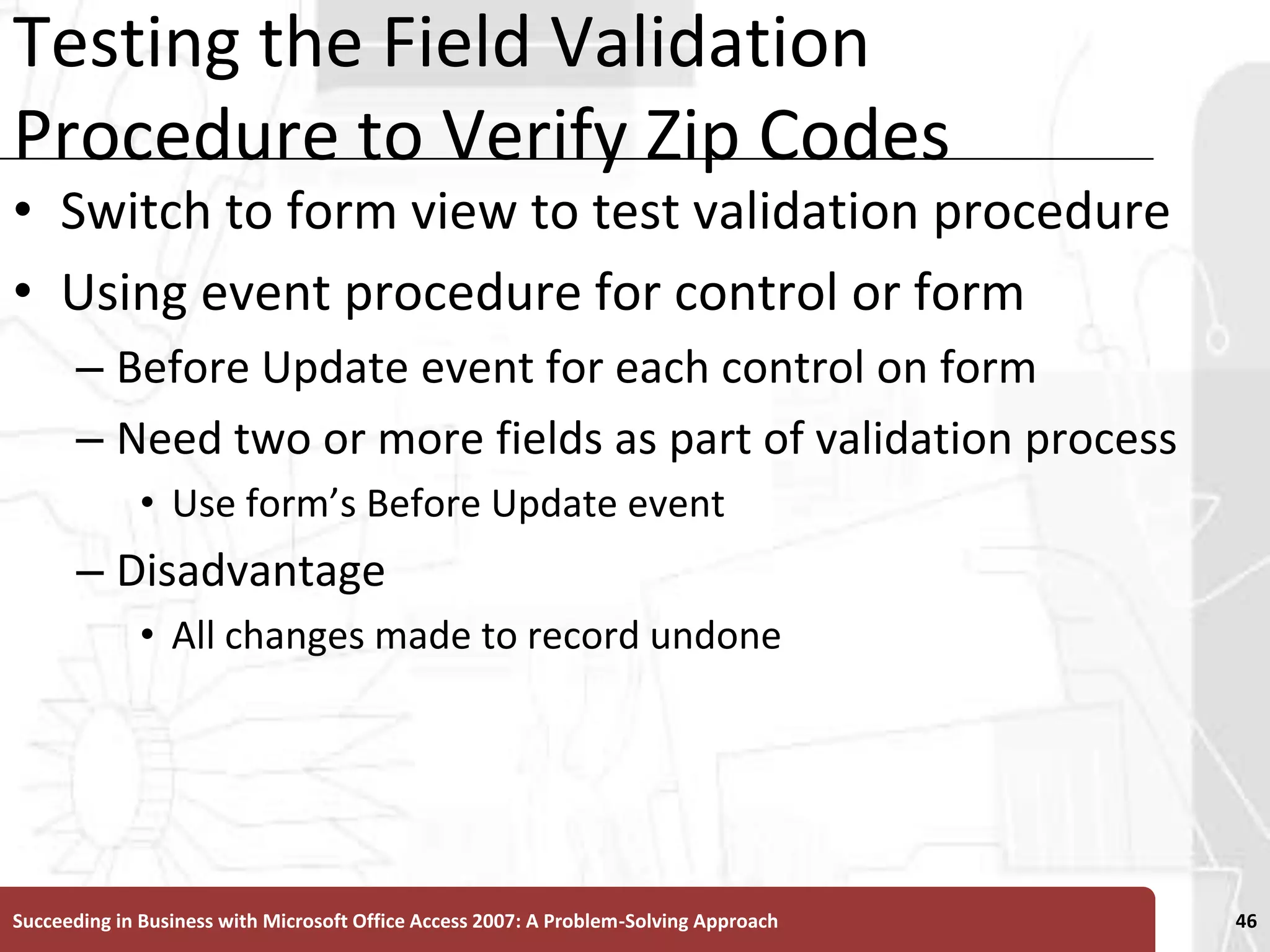 Testing the Field Validation Procedure to Verify Zip CodesSwitch to form view to test validation procedureUsing event procedure for control or formBefore Update event for each control on formNeed two or more fields as part of validation processUse form’s Before Update eventDisadvantageAll changes made to record undoneSucceeding in Business with Microsoft Office Access 2007: A Problem-Solving Approach 46
