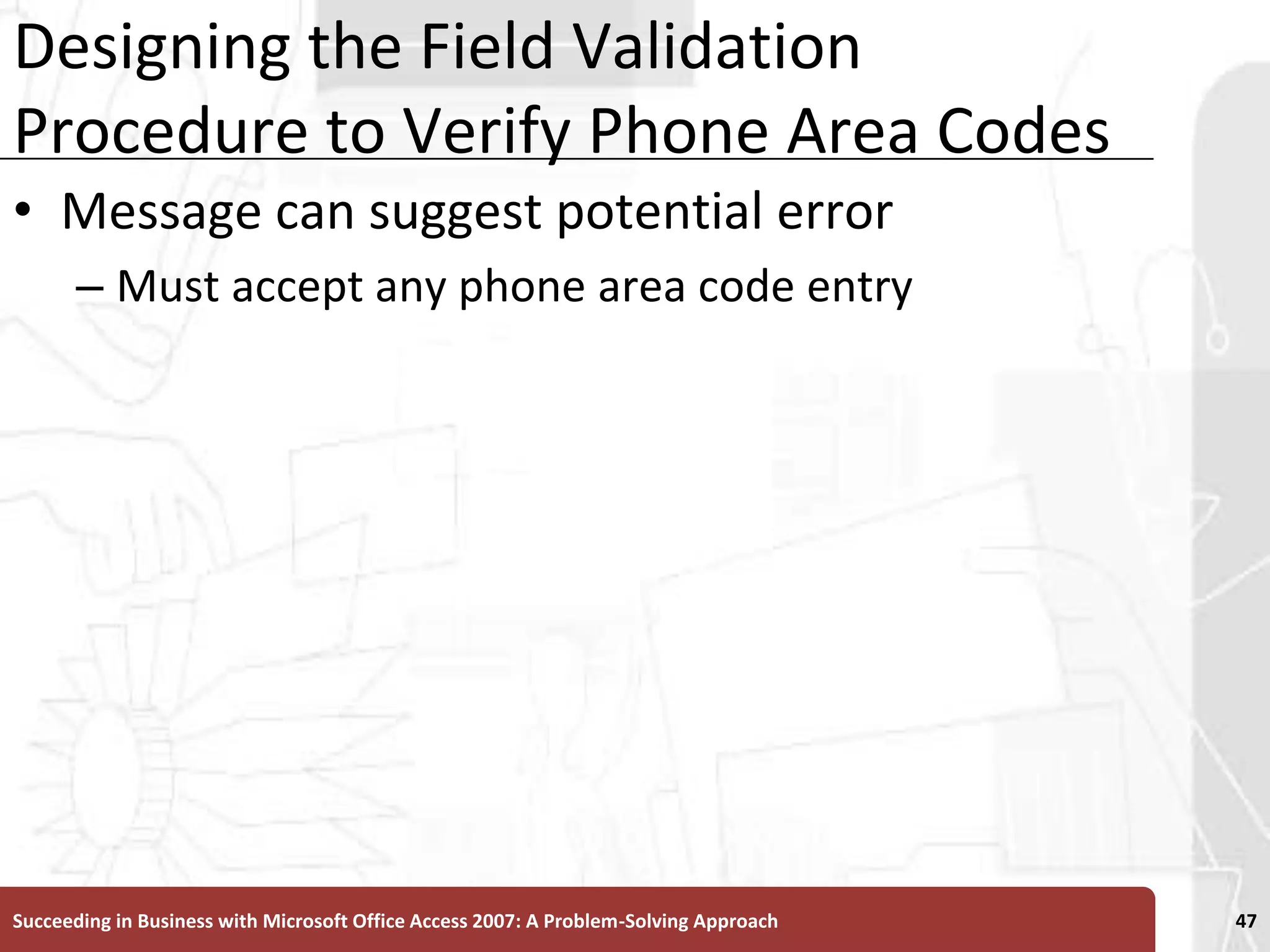 Designing the Field Validation Procedure to Verify Phone Area CodesMessage can suggest potential errorMust accept any phone area code entrySucceeding in Business with Microsoft Office Access 2007: A Problem-Solving Approach 47