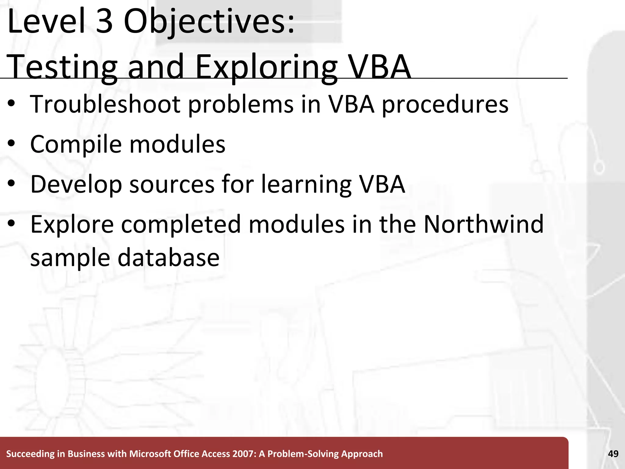 Level 3 Objectives: Testing and Exploring VBATroubleshoot problems in VBA proceduresCompile modulesDevelop sources for learning VBAExplore completed modules in the Northwind sample databaseSucceeding in Business with Microsoft Office Access 2007: A Problem-Solving Approach 49