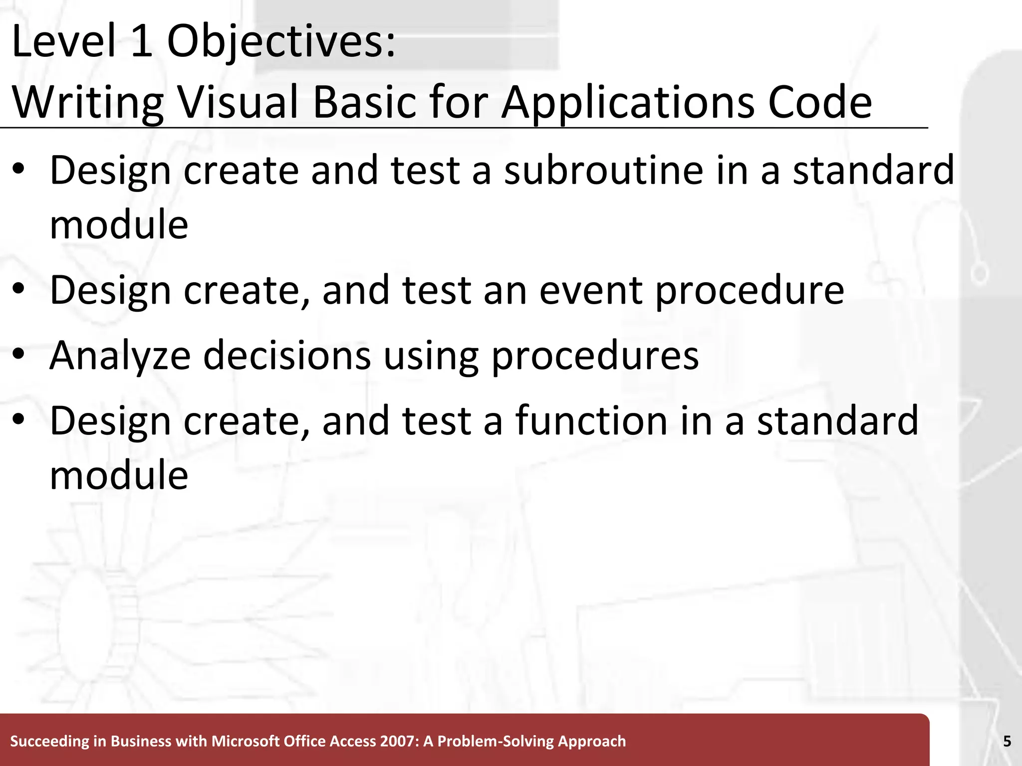 Level 1 Objectives:Writing Visual Basic for Applications CodeDesign create and test a subroutine in a standard moduleDesign create, and test an event procedureAnalyze decisions using proceduresDesign create, and test a function in a standard moduleSucceeding in Business with Microsoft Office Access 2007: A Problem-Solving Approach 5