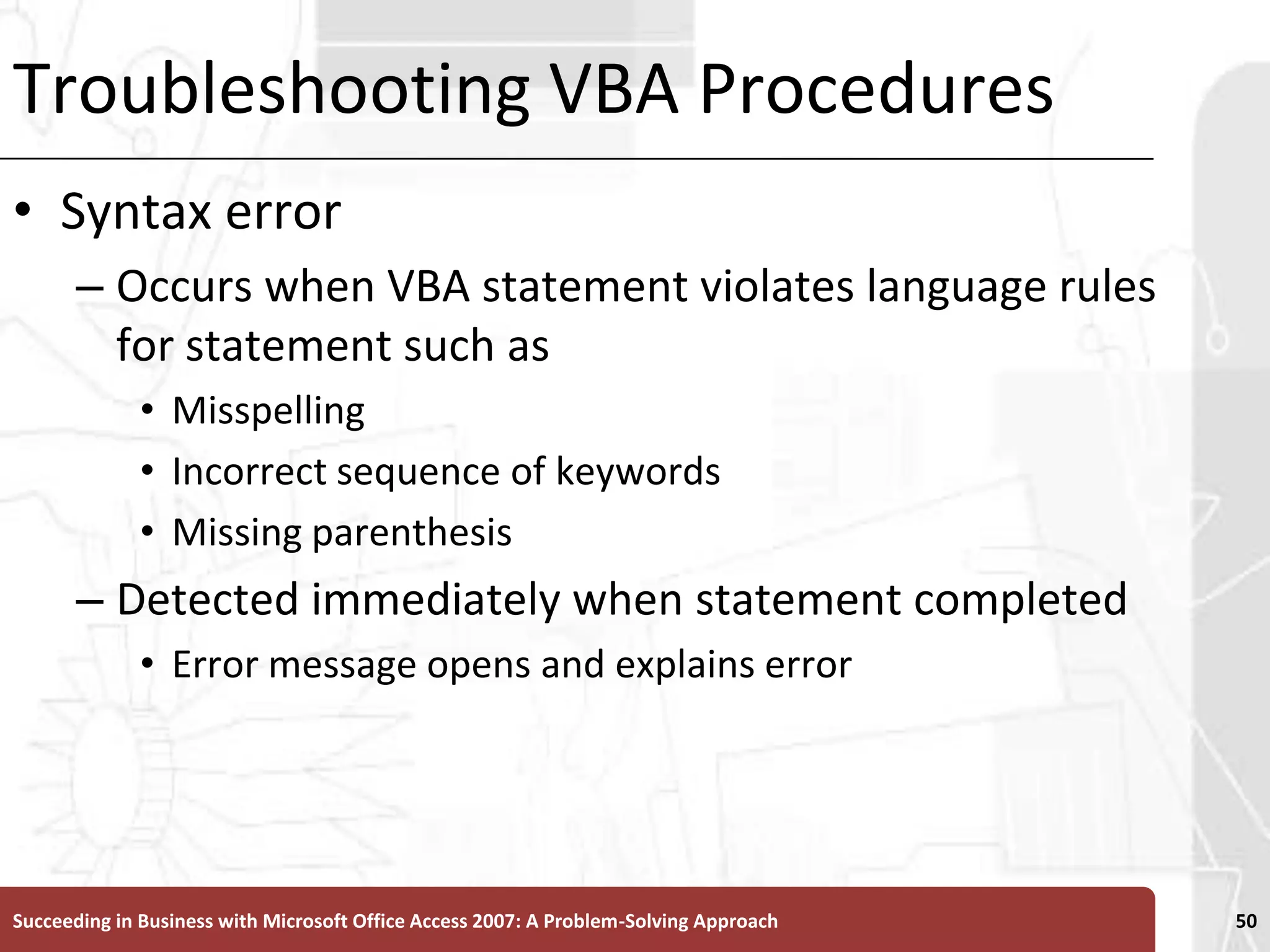 Troubleshooting VBA ProceduresSyntax error Occurs when VBA statement violates language rules for statement such as Misspelling Incorrect sequence of keywordsMissing parenthesisDetected immediately when statement completedError message opens and explains errorSucceeding in Business with Microsoft Office Access 2007: A Problem-Solving Approach 50